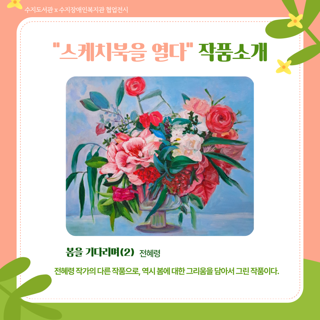 스케치북을 열다 작품 소개
전혜령 작가의 <봄을 기다리며 2>
분홍색과 붉은 계열의 꽃과 하얀색의 꽃이 넓고 낮은 화병에 가득 담겨있는 그림이다.
전혜령 작가의 다른 작품으로, 역시 봄에 대한 그리움을 담아서 그린 작품이다.