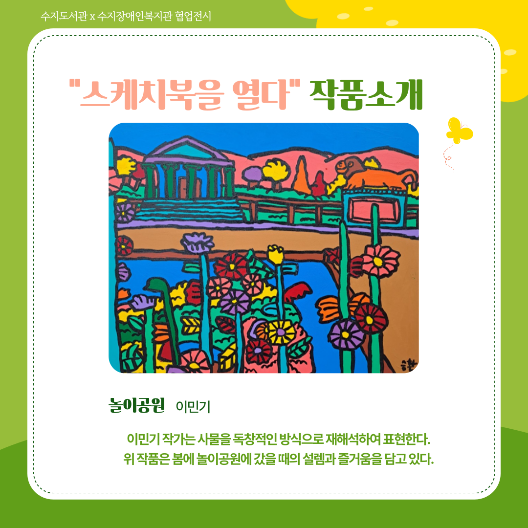 스케치북을 열다 작품 소개
이민기 작가의 <놀이공원>
놀이공원 전경을 상상을 담아 그렸다. 신전 느낌의 건물과 사자상을 배경으로 코스모스 같은 꽃들이 많이 피어있다. 빨간색, 노란색, 보라색, 분홍색의 꽃이 밝고 화사하다.
이민기 작가는 사물을 독창적인 방식으로 재해석하여 표현한다. 위 작품은 봄에 놀이공원 갔을 때의 설렘과 즐거움을 담고 있다.