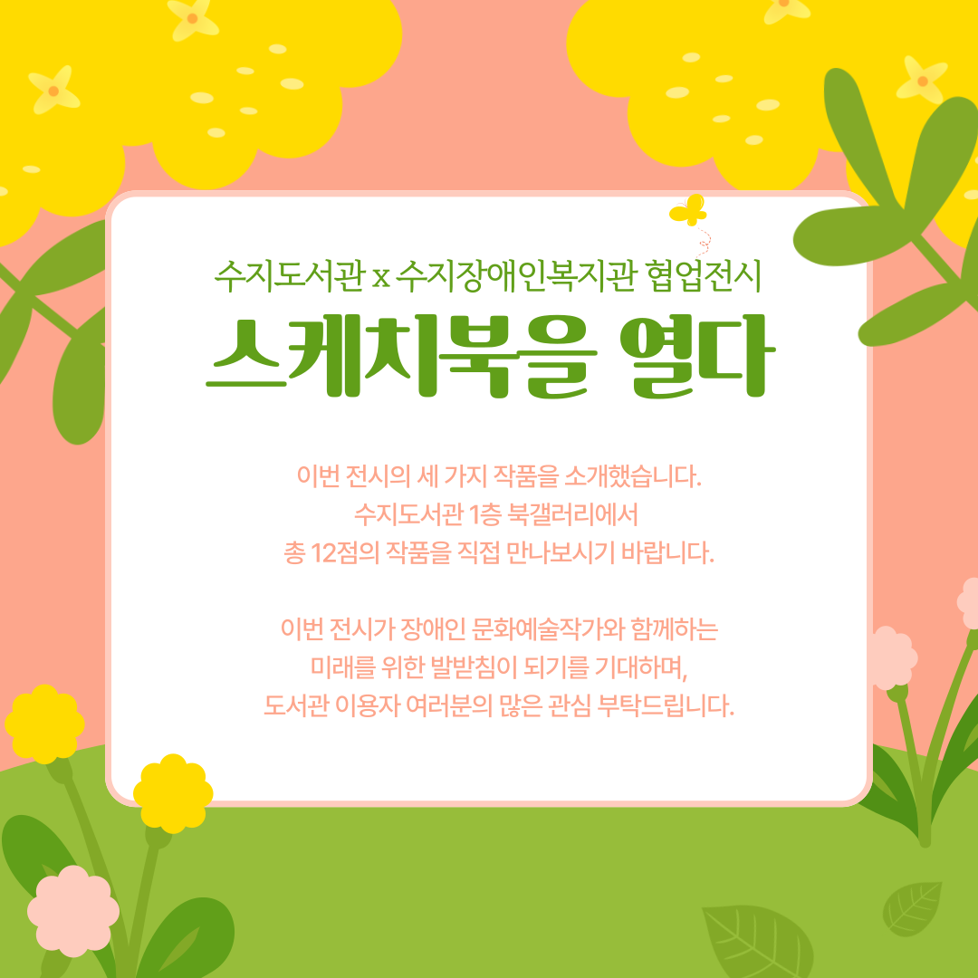 이번 전시의 세 가지 작품을 소개했습니다. 수지도서관 1층 북갤러리에서  총 12점의 작품을 직접 만나보시기 바랍니다.

이번 전시가 장애인 문화예술작가와 함께하는 미래를 위한 발받침이 되기를 기대하며, 도서관 이용자 여러분의 많은 관심 부탁드립니다.