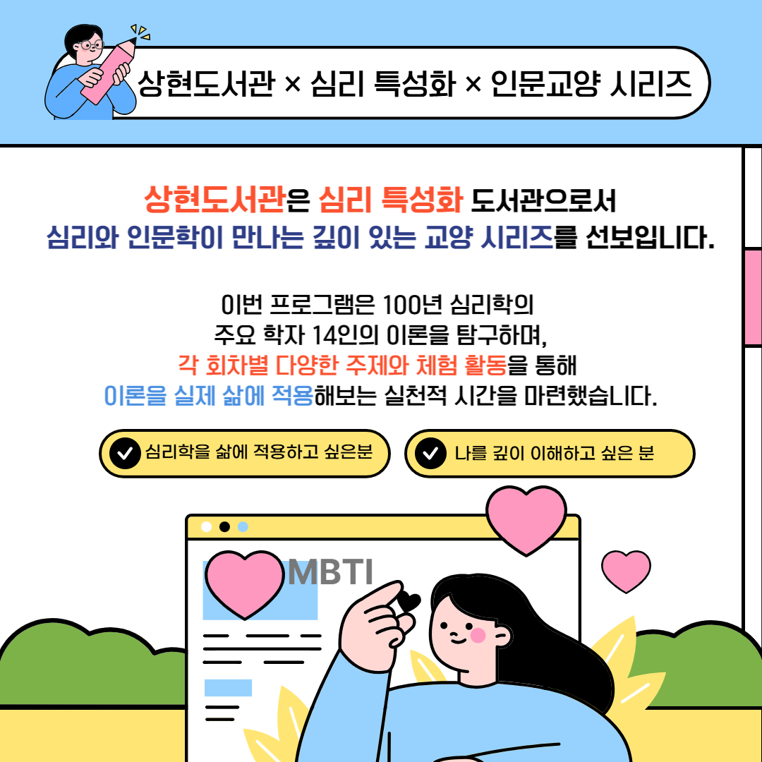 📚 『심리학 100년史, 14명의 학자를 만나다』

✨ 심리 특성화 상현도서관 인문교양 시리즈 ✨

상현도서관은 심리와 인문학이 만나는

심리 특성화 도서관으로서

깊이 있는 마음 탐구 프로그램을 선보이고 있습니다.

​

이번 시리즈에서는

100년 심리학의 흐름을 이끈 14명의 주요 심리학자들을 만나며,

각 이론을 삶 속에 적용해보는 체험형 수업을 준비했습니다.

필요한 회차만 골라 들을 수 있는 맞춤형 프로그램!

심리학 이론을 나만의 언어로 풀어내는 소중한 시간,

함께 하세요.

​

📅 수업 기간: 2025년 5월 15일 ~ 6월 19일 (매주 목요일)

🕙 수업 시간: 오전 10:00 ~ 12:00

📝 접수 시작: 2025년 5월 1일(목) 오전 10시부터

​

​

📍 상현도서관 홈페이지에서 신청 가능!

🌿 심리 특성화 상현도서관과 함께

당신만의 마음 여행을 시작해보세요.

많은 관심과 참여 부탁드립니다!