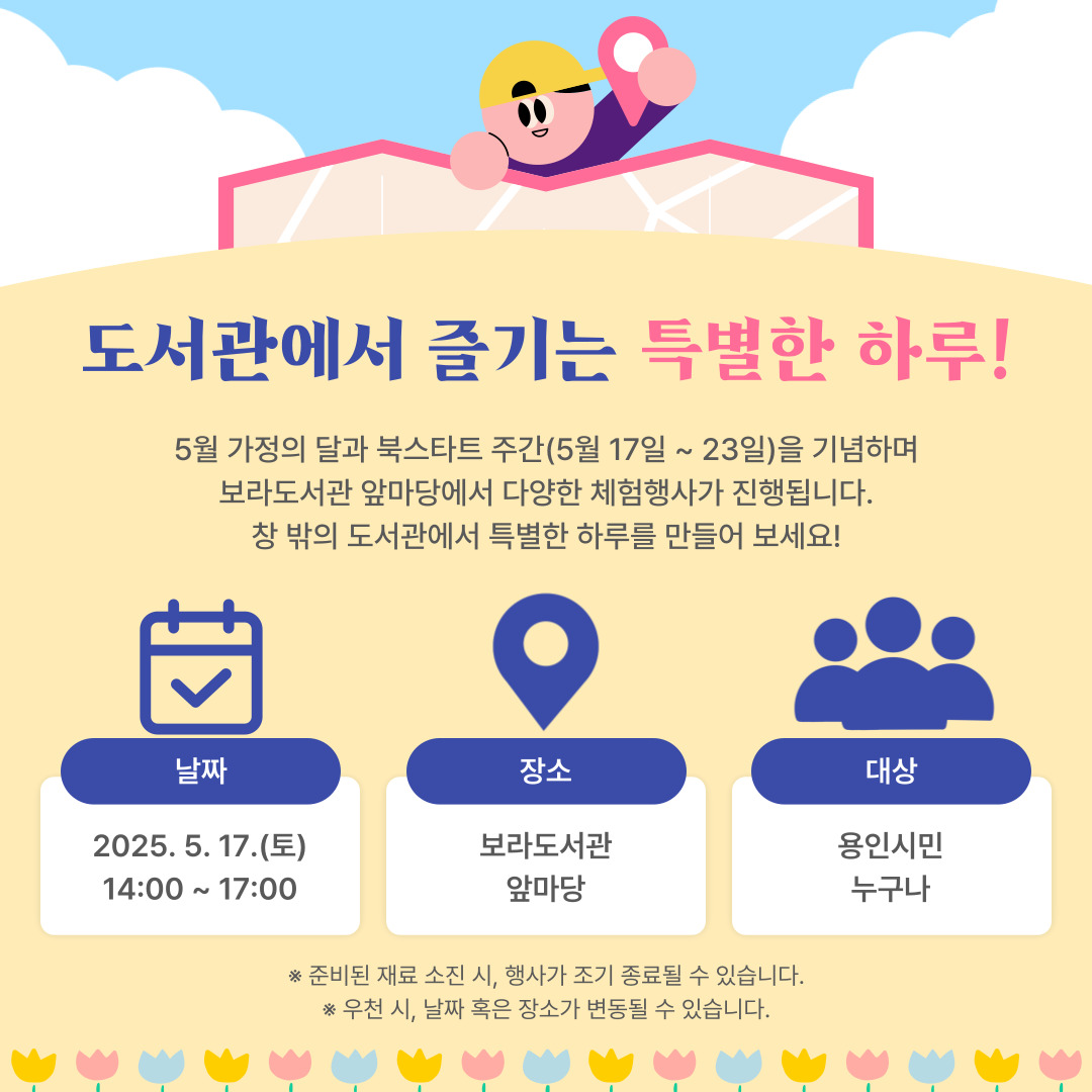 도서관에서 즐기는 특별한 하루
5월 가정의 달과 북스타트 주간(5월 17일 ~ 23일)을 기념하며
보라도서관 앞마당에서 다양한 체험행사가 진행됩니다.
창 밖의 도서관에서 특별한 하루를 만들어 보세요!
날짜 : 2025. 5. 17.(토) 14:00 ~ 17:00
장소 : 보라도서관 앞마당
대상 : 용인시민 누구나

준비된 재료 소진 시 행사가 조기 종료될 수 있습니다.
우천 시 날짜 혹은 장소가 변동될 수 있습니다.