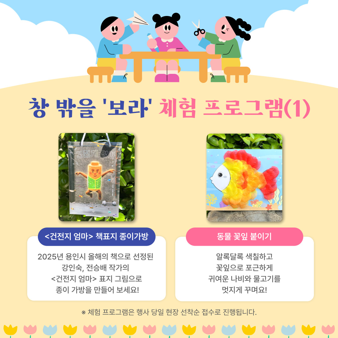 창 밖을 보라 체험 프로그램(1)

건전지 엄마 책표지 종이가방
2025년 올해의 책으로 선정된 강인숙, 전승배 작가의 <건전지 엄마> 표지 그림으로 종이 가방을 만들어 보세요.

동물 꽃잎 붙이기
알록달록 색칠하고 꽃잎으로 포근하게 귀여운 나비와 물고기를 멋지게 꾸며요.

체험 프로그램은 행사 당일 현장 선착순 접수로 진행됩니다.