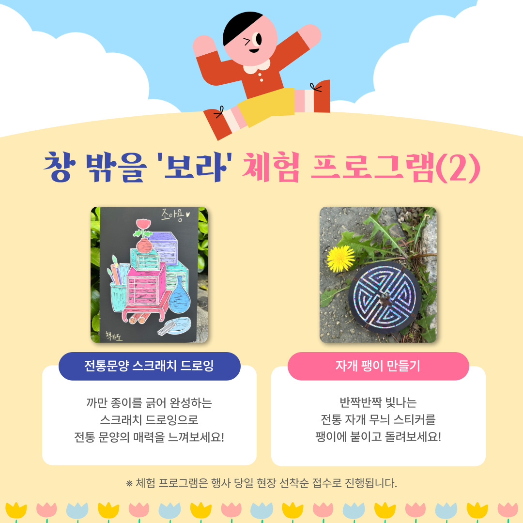 창 밖을 보라 체험 프로그램(2)

전통문양 스크래치 드로잉
까만 종이를 긁어 완성하는 스크래치 드로잉으로 전통 문양의 매력을 느껴보세요!

자개 팽이 만들기
반짝반짝 빛나는 전통 자개 무늬 스티커를 팽이에 붙이고 돌려보세요!

체험 프로그램은 행사 당일 현장 선착순 접수로 진행됩니다.