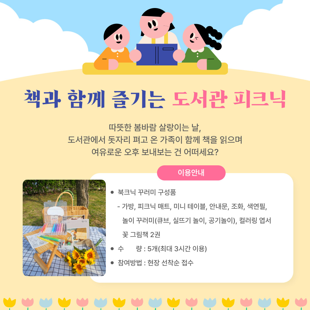 책과 함께 즐기는 도서관 피크닉

따뜻한 봄바람 살랑이는 날,
도서관에서 돗자리 펴고 온 가족이 함께 책을 읽으며
여유로운 오후 보내보는 건 어떠세요?

이용안내

북크닉 꾸러미 구성품 : 가방, 피크닉 매트, 미니 테이블, 안내문, 조화, 색연필, 놀이 꾸러미(큐브. 실뜨기 놀이, 공기놀이), 컬러링 엽서, 꽃 그림책 2권

수량 : 5개(최대 3시간 이용)

참여방법 : 현장 선착순 접수