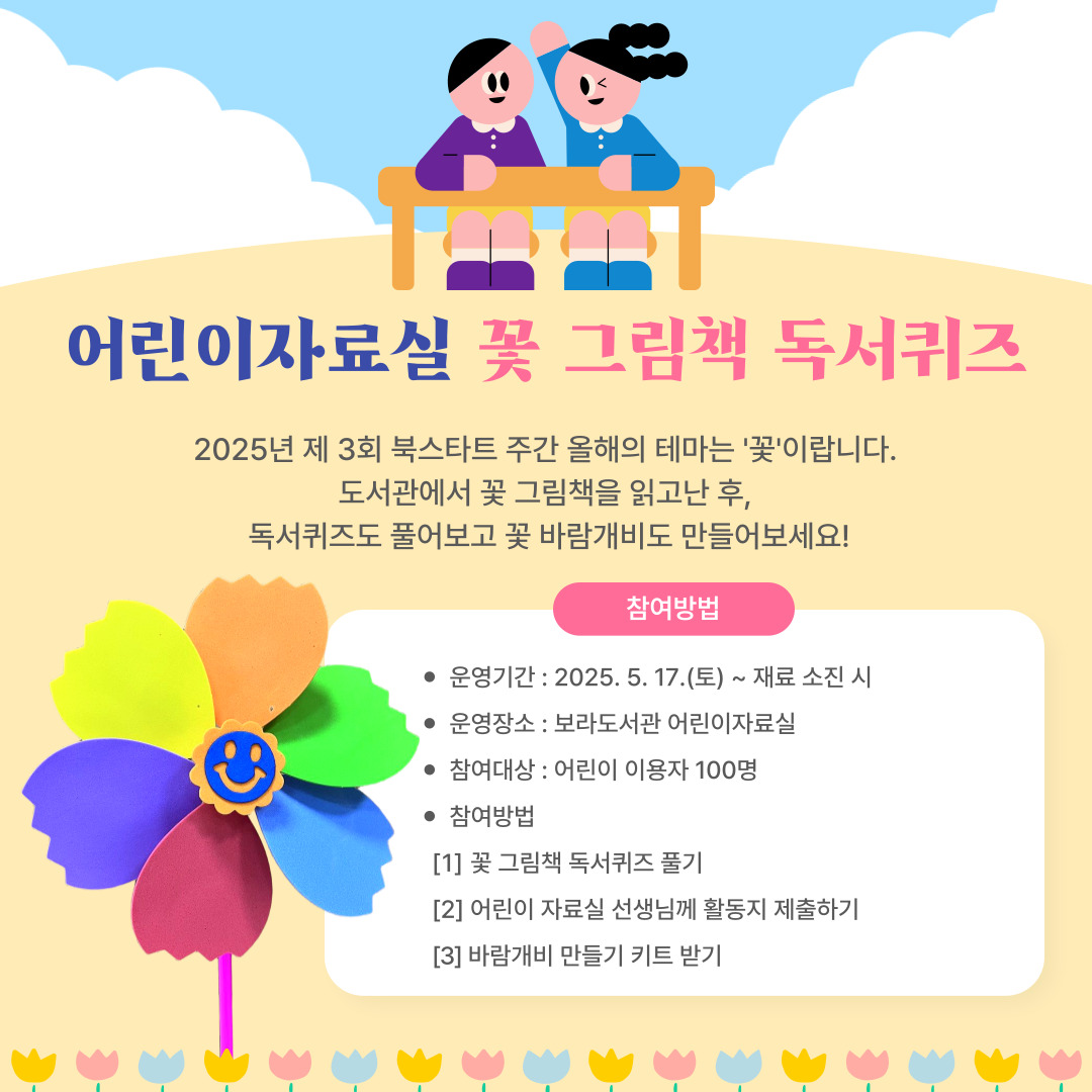 어린이 자료실 꽃 그림책 독서퀴즈

2025년 제 3회 북스타트 주간 올해의 테마는 '꽃'이랍니다.
도서관에서 꽃 그림책을 읽고난 후
독서퀴즈도 풀어보고 꽃 바람개비도 만들어보세요!

참여방법

운영기간 : 2025. 5. 17.(토) ~ 재료 소진 시
운영장소 : 보라도서관 어린이자료실
참여대상 : 어린이 이용자 100명
참여방법
 1. 꽃 그림책 독서퀴즈 풀기
 2. 어린이자료실 선생님께 활동지 제출하기 
 3. 바람개비 만들기 키트 받기