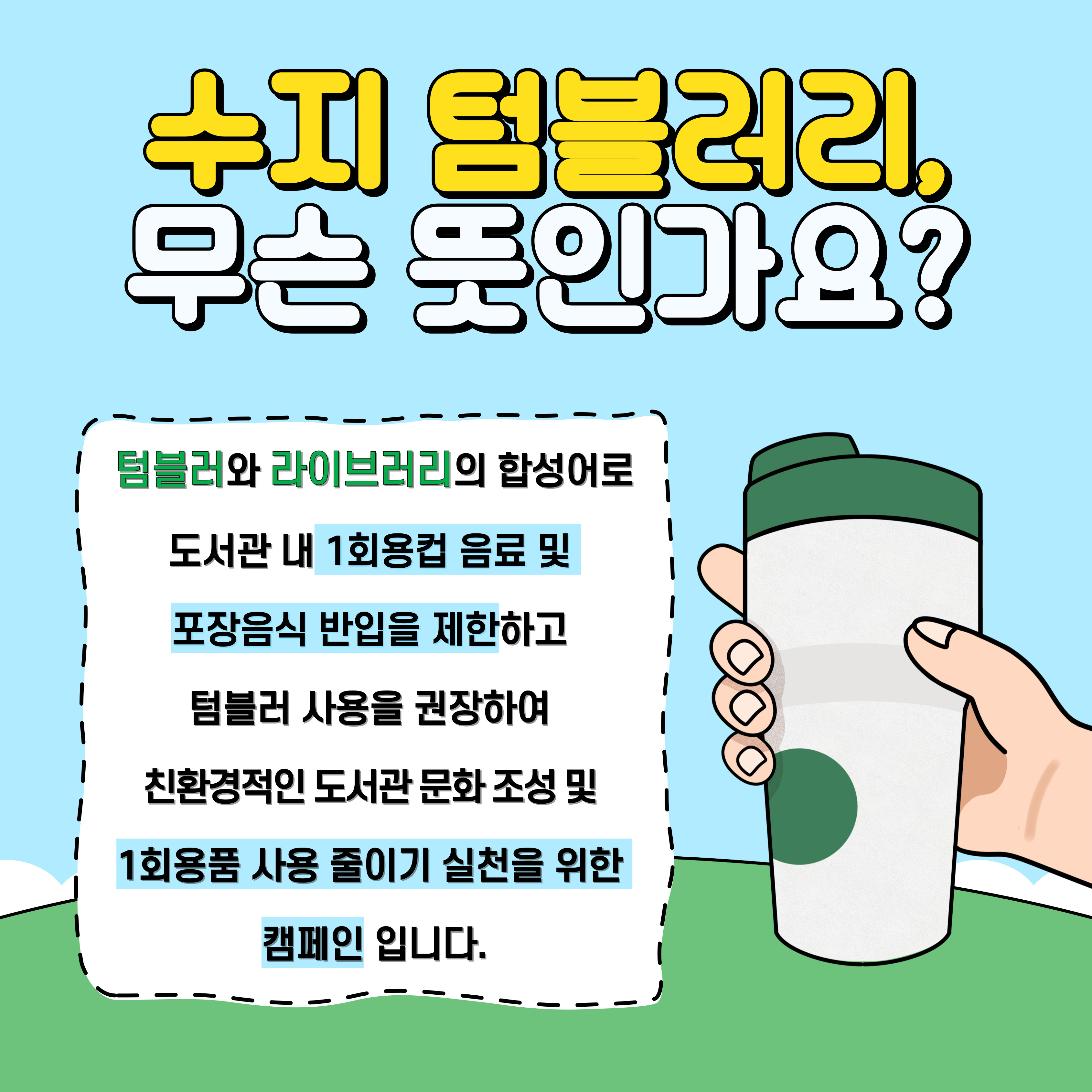 수지 텀블러리, 무슨 뜻인가요?
텀블러와 라이브러리의 합성어로 도서관 내 1회용컵 음료 및 포장음식 반입을 제한하고 텀블러 사용을 권장하여 친환경적인 도서관 문화 조성 및 1회용품 사용 줄이기 실천을 위한 캠페인입니다.