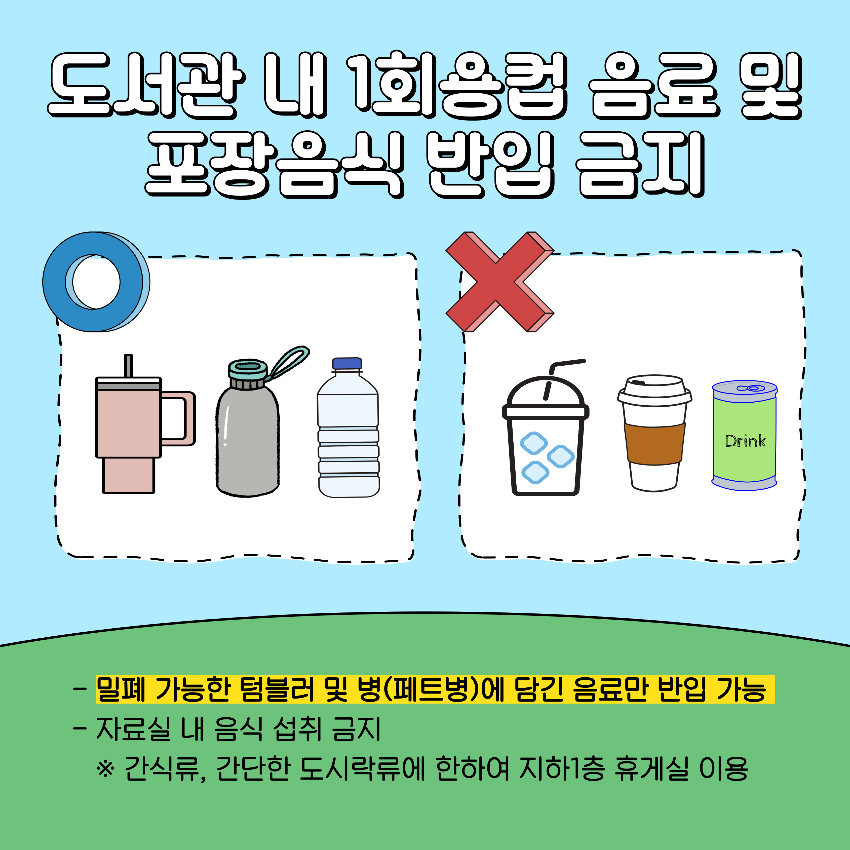 도서관 내 1회용컵 음료 및 포장음식 반입 금지
- 밀폐 가능한 텀블러 및 병(페트병)에 담긴 음료만 반입 가능
- 자료실 내 음식 섭취 금지
※ 간식류, 간단한 도시락류에 한하여 지하1층 휴게실 이용