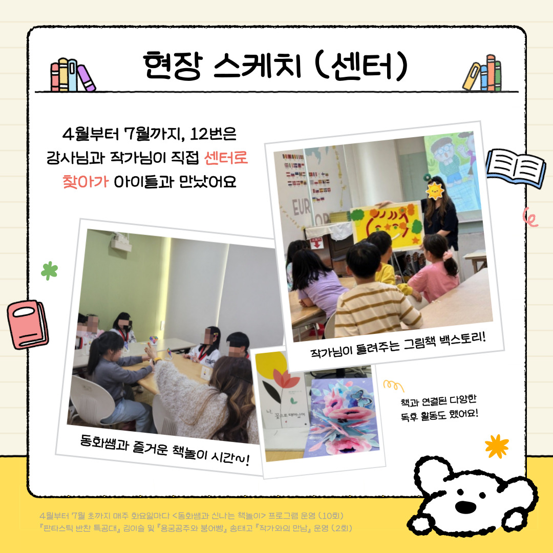현장스케치 (센터)
4월부터 7월까지 12번은 강사님과 작가님이 직접 센터로 찾아가 아이들과 만났어요
1. 동화쌤과 즐거운 책놀이 시간! 책과 연결된 다양한 독후활동을 했어요.
2. 김이슬, 송태고 작가와의 만남! 작가님이 들려주는 그림책 백스토리