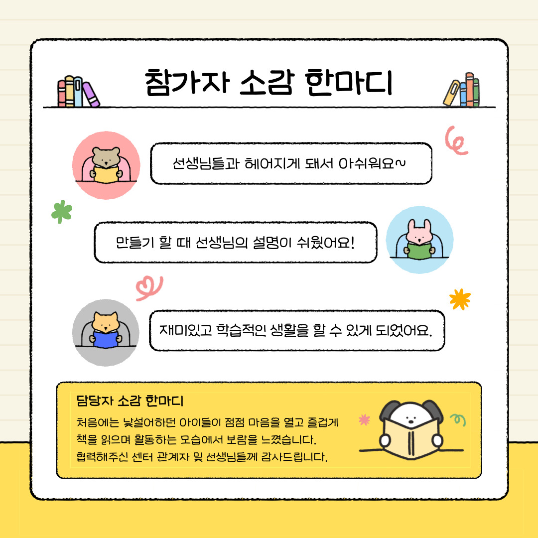 참가자 소감 한마디
선생님들과 헤어지게 되어 아쉬워요
만들기 할 떄 선생님의 설명이 쉬웠어요
재미있고 학습적인 생활을 할 수 있게 되었어요
담당자 소감 한 마디
처음에는 낯설어하던 아이들이 점점 마음을 열고 즐겁게 책을 읽으며 활동하는 모습에서 보람을 느꼈습니다.
협력해주신 센터 관계자 및 선생님들께 감사드립니다.