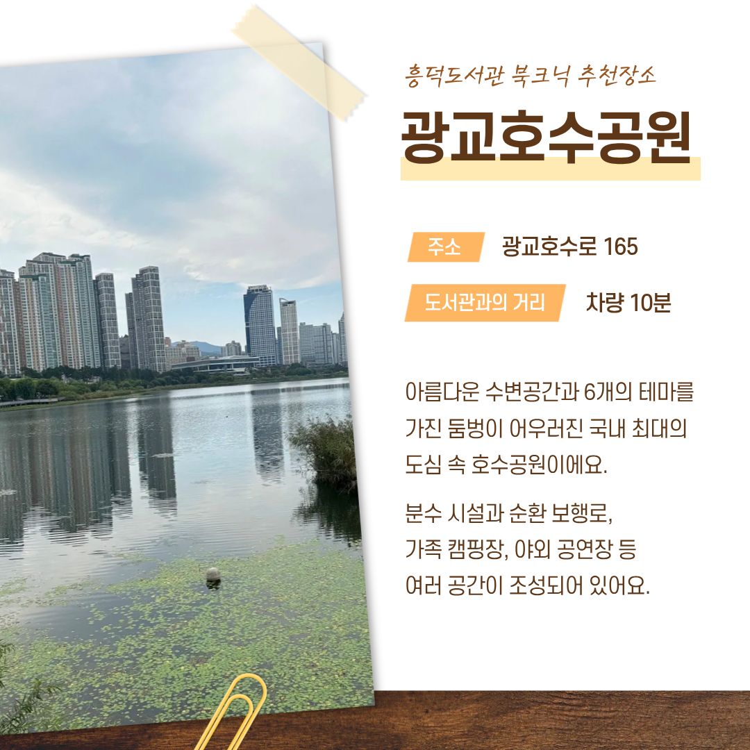 흥덕도서관 북크닉 추천장소 광교호수공원
주소 광교호수로 165
도서관과의 거리 차량 10분
아름다운 수변공간과 6개의 테마를 가진 둠벙이 어우러진 국내 최대의 도심 속 호수공원이에요.
분수 시설과 순환 보행로, 가족 캠핑장, 야외 공연장 등 여러 공간이 조성되어 있어요.