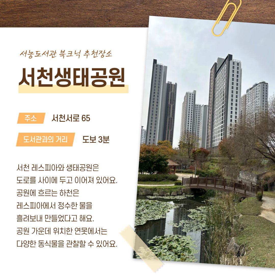 서농도서관 북크닉 추천장소 서천생태공원
주소 서천서로 65
도서관과의 거리 도보 3분
서천 레스피아와 생태공원은 도로를 사이에 두고 이어져 있어요.
공원에 흐르는 하천은 레스피아에서 정수한 물을 흘려보내 만들었다고 해요.
공원 가은데 위치한 연못에서는 다양한 동식물을 관찰할 수 있어요.
