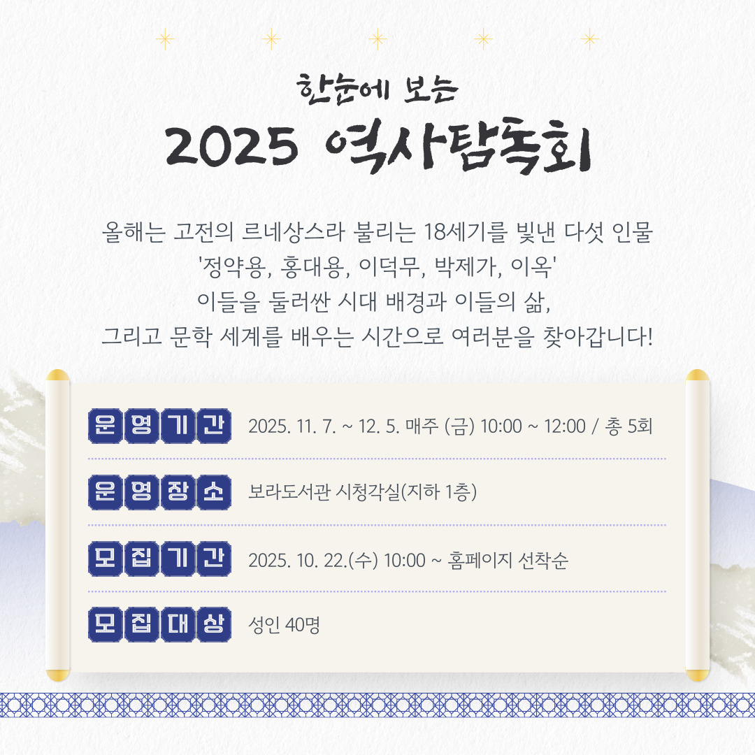 한눈에 보는
2025 역사탐독회

올해는 고전의 르네상스라 불리는 18세기를 빛낸 다섯 인물
'정약용, 홍대용, 이덕무, 박제가, 이옥'
이들을 둘러싼 시대 배경과 이들의 삶, 
그리고 문학 세계를 배우는 시간으로 여러분을 찾아갑니다!

운영기간
  2025. 11. 7. ~ 12. 5. 매주 (금) 10:00 ~ 12:00 / 총 5회
운영장소
  보라도서관 시청각실(지하 1층)
모집기간
  2025. 10. 22.(수) 10:00 ~ 홈페이지 선착순
모집대상
  성인 40명