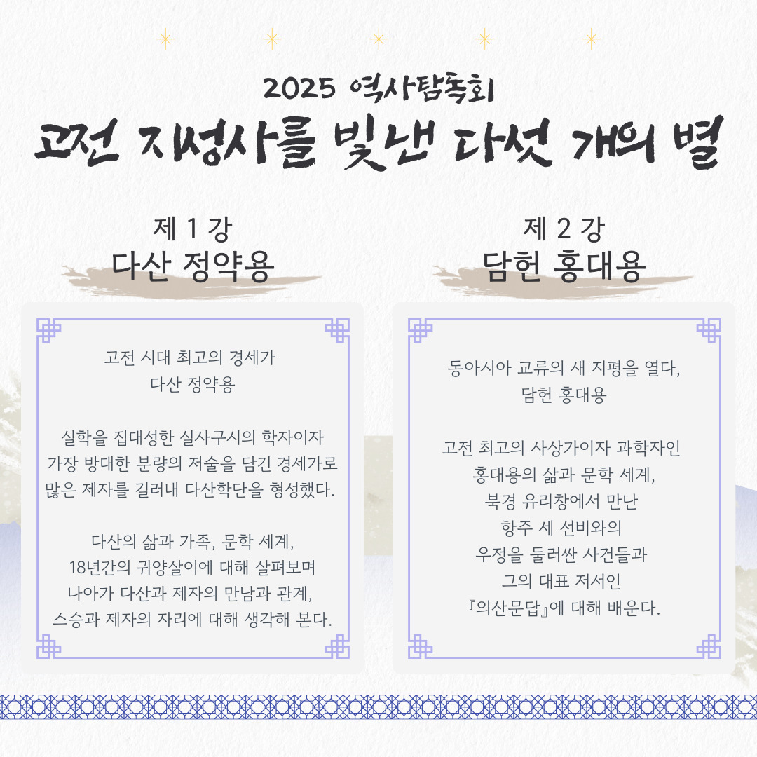2025 역사탐독회
고전 지성사를 빛낸 다섯 개의 별

제1강 다산 정약용

고전 시대 최고의 경세가 
다산 정약용

실학을 집대성한 실사구시의 학자이자
가장 방대한 분량의 저술을 담긴 경세가로
많은 제자를 길러내 다산학단을 형성했다. 

다산의 삶과 가족, 문학 세계,
18년간의 귀양살이에 대해 살펴보며
나아가 다산과 제자의 만남과 관계, 
스승과 제자의 자리에 대해 생각해 본다.

제 2강 담헌 홍대용
동아시아 교류의 새 지평을 열다,
담헌 홍대용

고전 최고의 사상가이자 과학자인 
홍대용의 삶과 문학 세계,
북경 유리창에서 만난 
항주 세 선비와의 
우정을 둘러싼 사건들과 
그의 대표 저서인 
『의산문답』에 대해 배운다.


