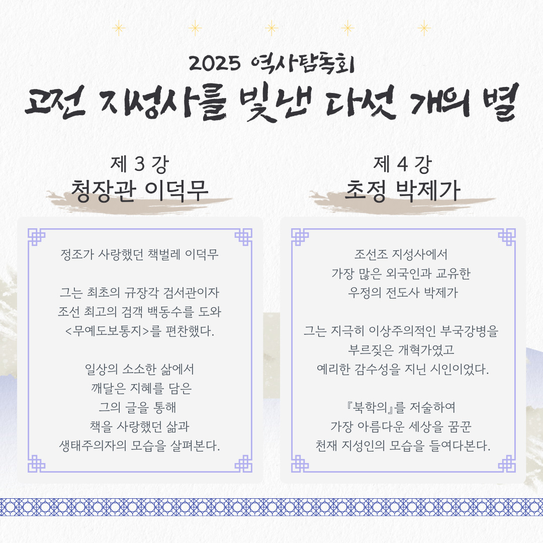 2025 역사탐독회
고전 지성사를 빛낸 다섯 개의 별

제 3강 청장관 이덕무

정조가 사랑했던 책벌레 이덕무

그는 최초의 규장각 검서관이자
조선 최고의 검객 백동수를 도와
<무예도보통지>를 편찬했다.

일상의 소소한 삶에서
 깨달은 지혜를 담은
그의 글을 통해 
책을 사랑했던 삶과
생태주의자의 모습을 살펴본다.

제 4강 초정 박제가

조선조 지성사에서 
가장 많은 외국인과 교유한 
우정의 전도사 박제가

그는 지극히 이상주의적인 부국강병을 
부르짖은 개혁가였고 
예리한 감수성을 지닌 시인이었다.

『북학의』를 저술하여 
가장 아름다운 세상을 꿈꾼 
천재 지성인의 모습을 들여다본다.