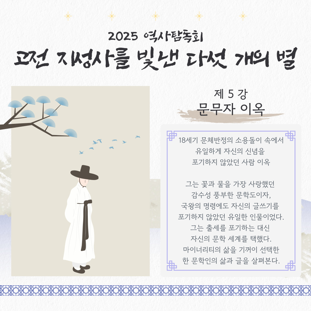 2025 역사탐독회
고전 지성사를 빛낸 다섯 개의 별

제 5 강 문무자 이옥

18세기 문체반정의 소용돌이 속에서
유일하게 자신의 신념을 
포기하지 않았던 사람 이옥

그는 꽃과 물을 가장 사랑했던 
감수성 풍부한 문학도이자,
국왕의 명령에도 자신의 글쓰기를 
포기하지 않았던 유일한 인물이었다.
그는 출세를 포기하는 대신 
자신의 문학 세계를 택했다.
 마이너리티의 삶을 기꺼이 선택한 
한 문학인의 삶과 글을 살펴본다.