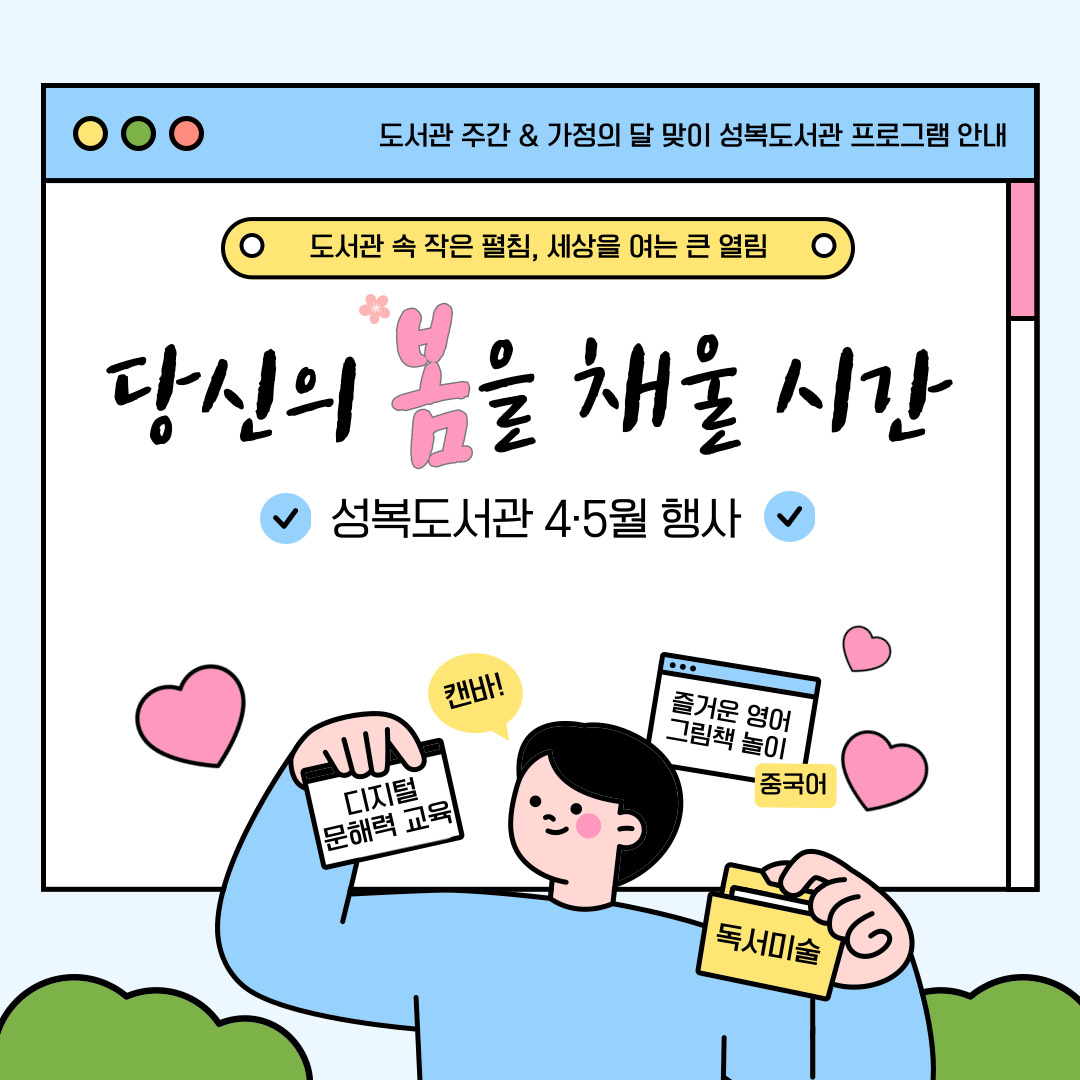기분 좋은 봄바람과 함께 찾아온 도서관 주간,

그리고 사랑 가득한 5월 가정의 달까지! 🌷

​

성복도서관이 여러분의 일상을 더욱 풍성하게 채워줄

특별한 독서문화 프로그램을 준비했습니다.

​

소중한 사람과 함께, 혹은 나만을 위한 온전한 독서의 시간.

지금 성복도서관에서 시작해 보세요. ✨
