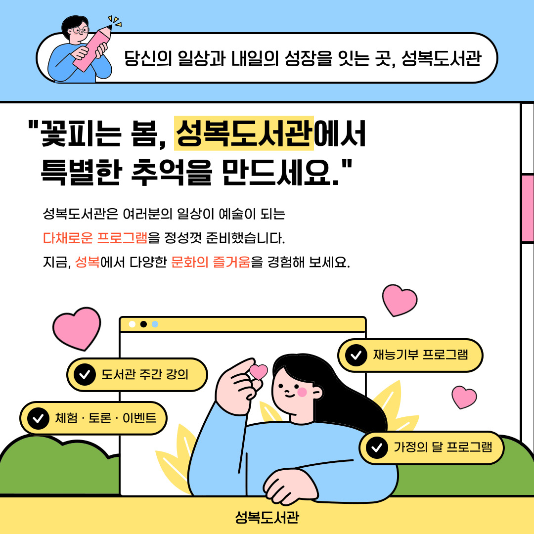 기분 좋은 봄바람과 함께 찾아온 도서관 주간,

그리고 사랑 가득한 5월 가정의 달까지! 🌷

​

성복도서관이 여러분의 일상을 더욱 풍성하게 채워줄

특별한 독서문화 프로그램을 준비했습니다.

​

소중한 사람과 함께, 혹은 나만을 위한 온전한 독서의 시간.

지금 성복도서관에서 시작해 보세요. ✨