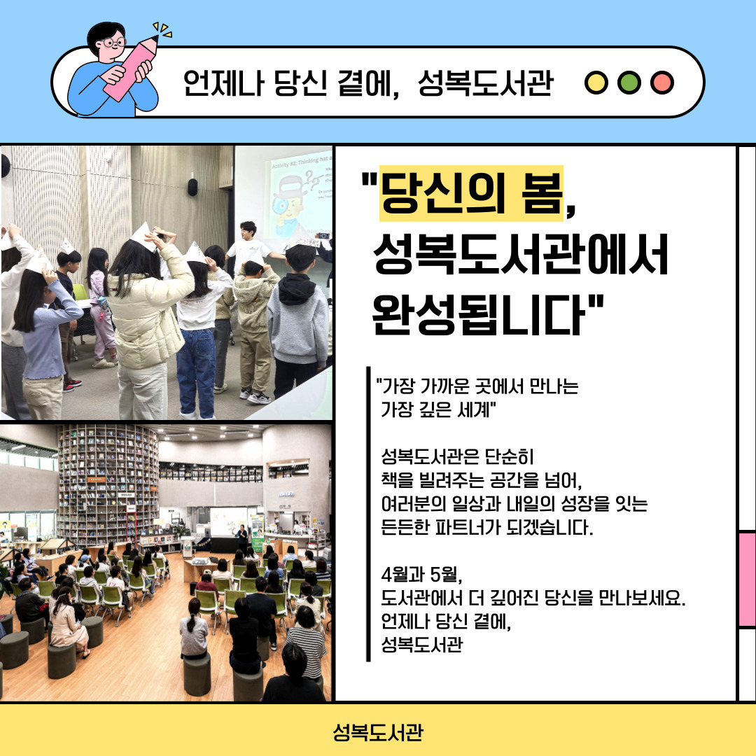 기분 좋은 봄바람과 함께 찾아온 도서관 주간,

그리고 사랑 가득한 5월 가정의 달까지! 🌷

​

성복도서관이 여러분의 일상을 더욱 풍성하게 채워줄

특별한 독서문화 프로그램을 준비했습니다.

​

소중한 사람과 함께, 혹은 나만을 위한 온전한 독서의 시간.

지금 성복도서관에서 시작해 보세요. ✨