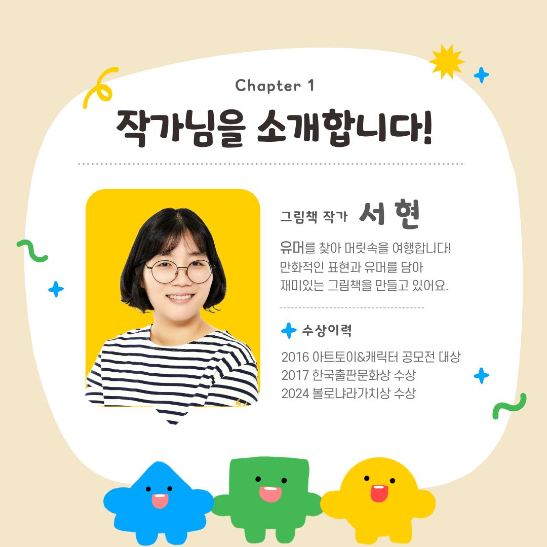 작가님을 소개합니다
그림책 작가 서현, 유머를 찾아 머릿속을 여행합니다. 만화적인 표현과 유머를 담아 재미있는 그림책을 만들고 있어요
수상이력 2016 아트토이 캐릭터 공모전 대상
2017 한국출판문화상 수상
2024 볼로냐라가치상 수상