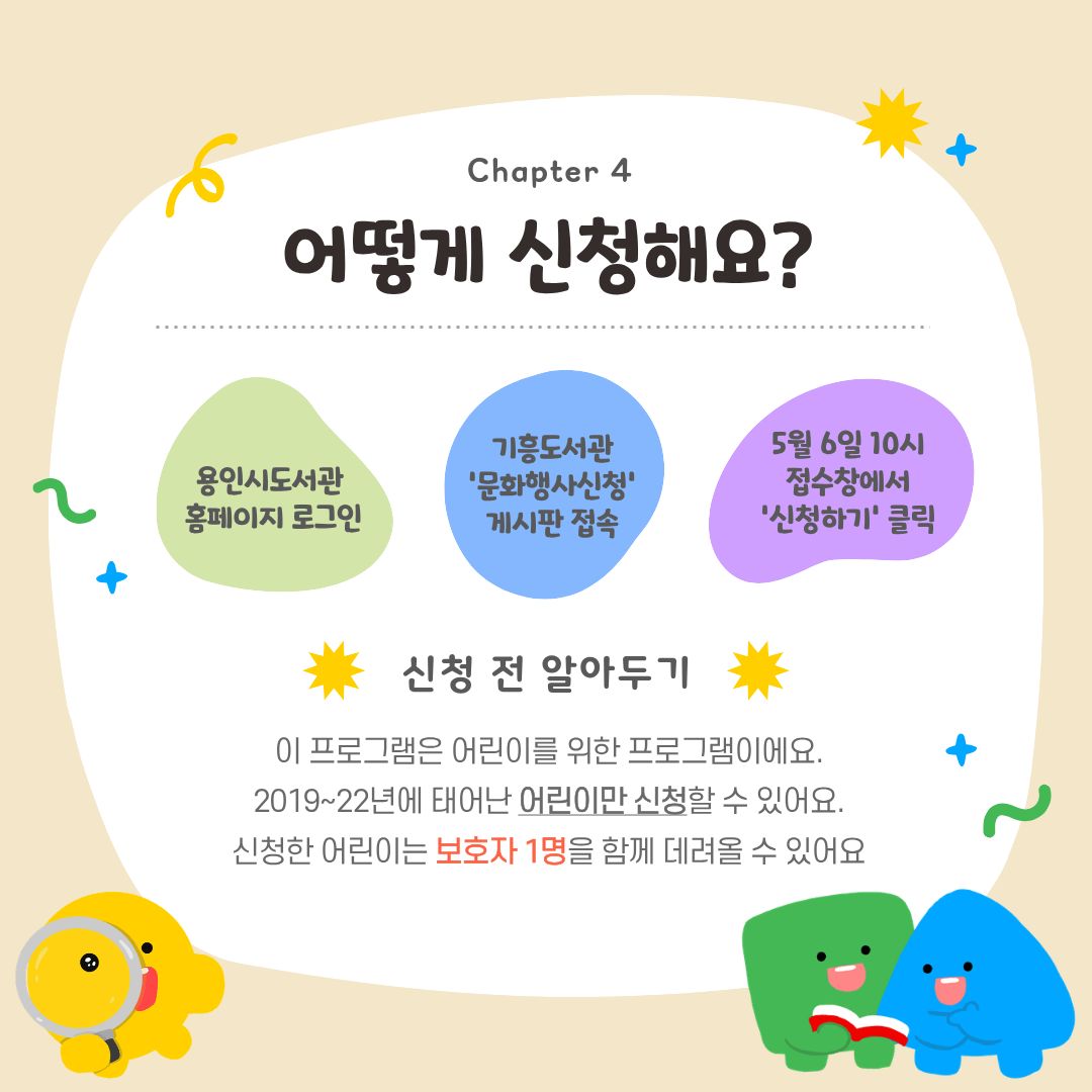 어떻게 신청해요?
용인시도서관 홈페이지 로그인
기흥도서관 '문화행사신청' 게시판 접속
5월 6일 10시 접수창에서 신청하기 클릭
신청 전 알아두기
이 프로그램은 어린이를 위한 프로그램으로 어린이만 신청할 수 있어요.
신청한 어린이는 보호자 1명을 데려올 수 있어요.