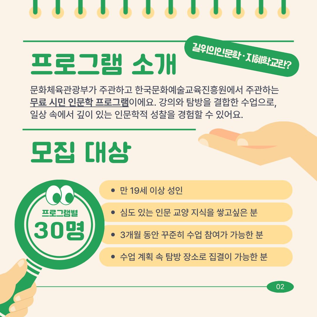 프로그램 소개 길 위의 인문학 지혜학교란 문화체육관광부가 주관하고 한국문화예술교육진흥원에서 주관하는 무료 시민 인문학 강좌입니다. 강의와 탐방을 결합한 수업으로 일상 속에서 깊이 있는 인문학적 성찰을 경험할 수 있습니다.
모집 대상 프로그램별 30명 만 19세 이상 성인으로 심도 있는 인문 교양 지식을 쌓고싶은 분, 3개월 동안 꾸준히 수업 참여가 가능하신 분, 수업 계획 속 탐방 장소로 집결이 가능하신 분입니다.