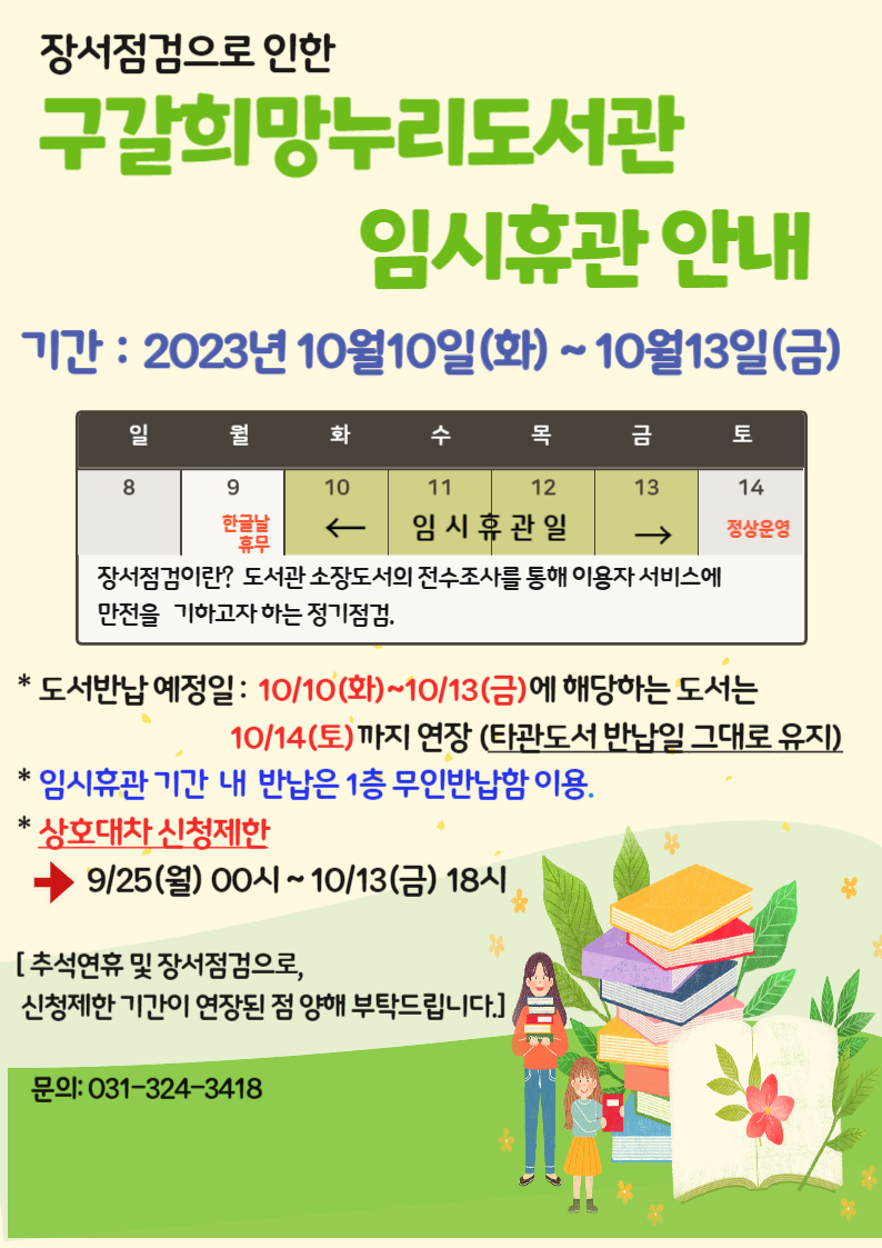  장서점검으로 인한 구갈희망누리도서관 임시휴관안내 기간 : 2023년 10월10일화~10월13일금 일 8 월 9 한글날 휴무 화 10 임시휴관일 수 11 임시휴관일 목 12 임시휴관일 금 13 임시휴관일 토 14 정상운영 장서점검이란? 도서관 소장도서의 전수조사를 통해 이용자서비스에 만전을 기하고자하는 정기점검. 도서반납예정일: 10/10 화 ~ 10/13 금 에 해당하는 도서는 10/14 토 까지 연장 타관도서반납일 그대로 유지 임시휴관 기간 내 반납은 1층 무인반납함 이용 상호대차 신청제한 9/25 월 00시~10/13 금 18시 추석연휴 및 장서점검으로, 신청제한기간이 연장된 점 양해 부탁드립니다. 문의:031-324-3418