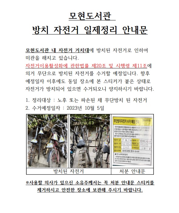  모현도서관 방치 자전거 일제정리 안내문 모현도서관 내 자전거 거치대에 방치된 자전거로 인하여 미관을 해치고 있습니다. 자전거이용활성화에 관한법률 제20조 및 시행령 제11조에 의거 무단으로 방치된 자전거를 수거할 예정입니다.  향후 예정일자 이후에도 동일 장소에 본 스티커가 붙은 상태로 자전거가 방치되어 있으면 수거되오니 양지하시기 바랍니다.  1. 정리대상: 노후 또는 파손된 채 무단방치 된 자전거  2. 수거예정일자: 2023년 10월 5일 방치된 자전거 처분 안내문 사용할 의사가 있으신 소유주께서는 꼭 처분 안내문 스티커를 제거하시고 안전한 장소에 보관해 주시기 바랍니다.