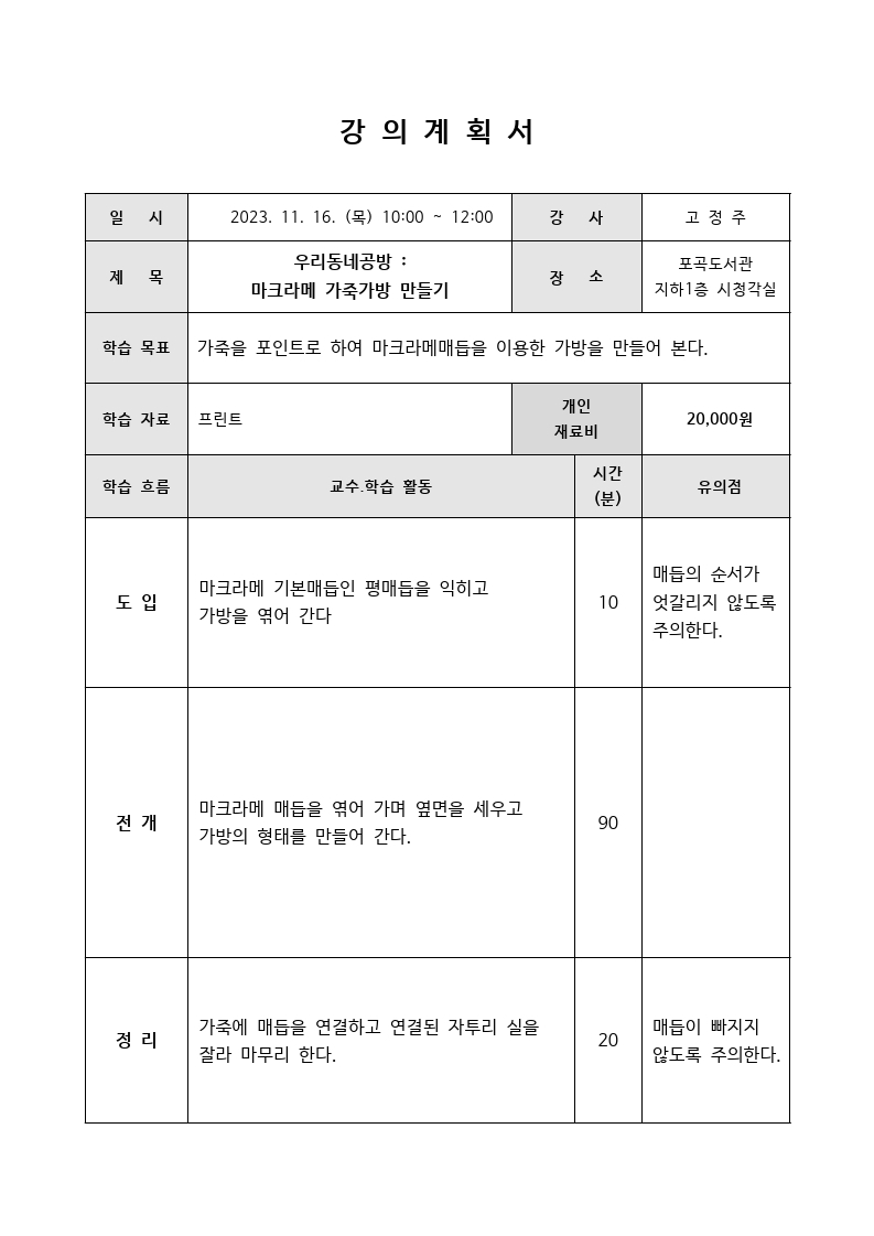강의 계획서 일시 2023. 11. 16. 목 10:00 12:00 강사 고정주 제목 우리동네공방:마크라메 가죽가방 만들기 장소 포곡도서관 지하1층 시청각실 학습 목표 가죽을 포인트로 하여 마크라메매듭을 이용한 가방을 만들어 본다. 학습 자료 프린트 개인재료비 20,000원 학습 흐름 교수학습 활동 시간 분 유의점 도입 마크라메 기본매듭인 평매듭을 익히고 가방을 엮어 간다 10분 매듭의 순서가 엇갈리지 않도록 주의한다. 전개 마크라메 매듭을 엮어 가며 옆면을 세우고 가방의 형태를 만들어 간다. 90분 정리 가죽에 매듭을 연결하고 연결된 자투리 실을 잘라 마무리 한다. 20분 매듭이 빠지지 않도록 주의한다.
