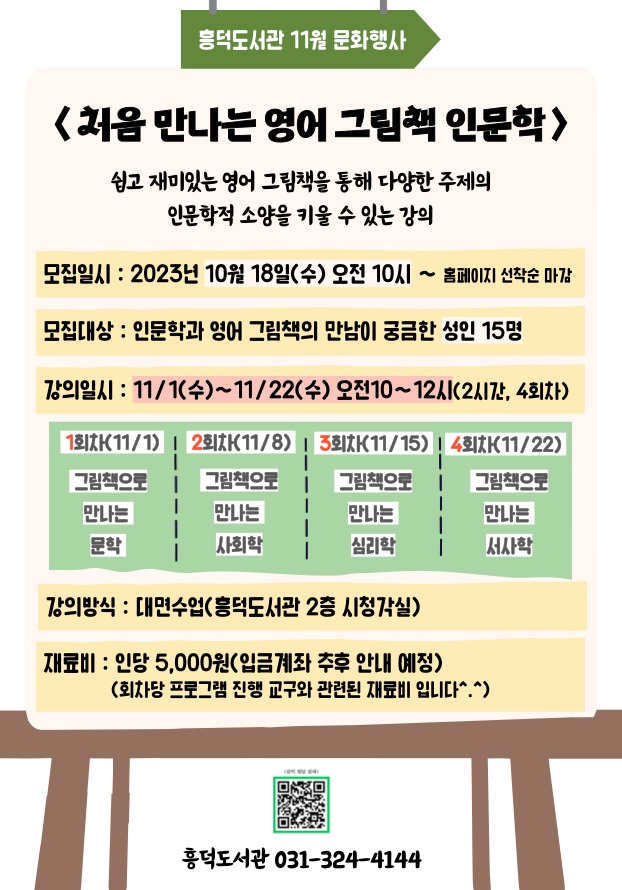 흥덕도서관 11월 문화행사 처음 만나는 영어 그림책 인문학 쉽고 재미있는 영어 그림책을 통해 다양한 주제의 인문학적 소양을 키울 수 있는 강의 모집일시: 2023년 10월 18일수 오전 10시 ~ 홈페이지 선착순 마감 모집대상: 인문학과 영어 그림책의 만남이 궁금한 성인 15명 강의일시 : 11/1수~11/22수 오전10~12시2시간, 4회차 1회차11/1 그림책으로 만나는 문학 2회차11/8  그림책으로 만나는 사회학 3회차11/15 그림책으로 만나는 심리학 4회차11/22 그림책으로 만나는 서사학 강의방식: 대면수업흥덕도서관 2층 시청각실 재료비 : 인당 5,000원입금계좌 추후 안내 예정 회차당 프로그램 진행 교구와 관련된 재료비 입니다 흥덕도서관 031-324-4144