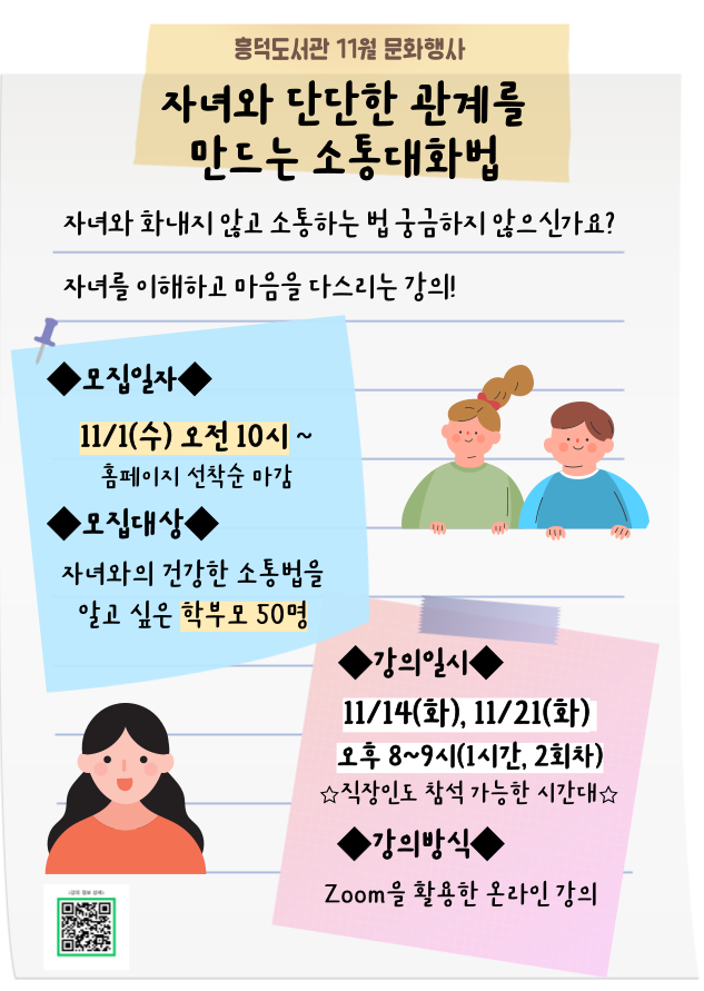 2023년 흥덕도서관 11월 문화행사 자녀와 단단한 관계를 만드는 소통대화법 자녀와 화내지 않고 소통하는법 궁금하지 않으신가요? 자녀를 이해하고 마음을 다스리는 강의! 모집일자 11/1 수 오전 10시 ~ 홈페이지 선착순 마감 모집대상  자녀와의 건강한 소통법을알고싶은 학부모 50명 강의일시 11/14화 11/21화 오후 8~9시 1시간 2회차 직장인도 참석가능한시간대 강의방식 ZOOM을 활용한 온라인강의