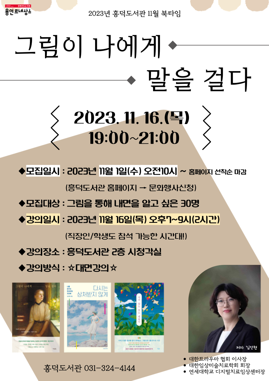 YONGIN SPECIAL CITY 함께만드는 미래 용인 르네상스 2023년 흥덕도서관 11월 북타임 그림이 나에게 말을 걸다 2023.11.16.목 19:00~21:00 모집일시: 2023년 11월 1일 수 오전10시 ~ 홈페이지 선착순 마감 흥덕도서관 홈페이지 문화행사신청 모집대상 : 그림을 통해 내면을 알고 싶은 30명 강의일시: 2023년 11월 16일(목) 오후7~9시 2시간 직장인/학생도 참석 가능한 시간대! 강의장소: 흥덕도서관 2층 시청각실 강의방식: 대면강의 그림이 나에게 말을 건다 다시는상처받지 않게 지치고 힘든 일상을 잠그는 저자 김선현 대한트라우마 협회 이사장 대한임상미술치료학회 회장 연세대학교 디지털치료임상센터장 흥덕도서관 031-324-4144