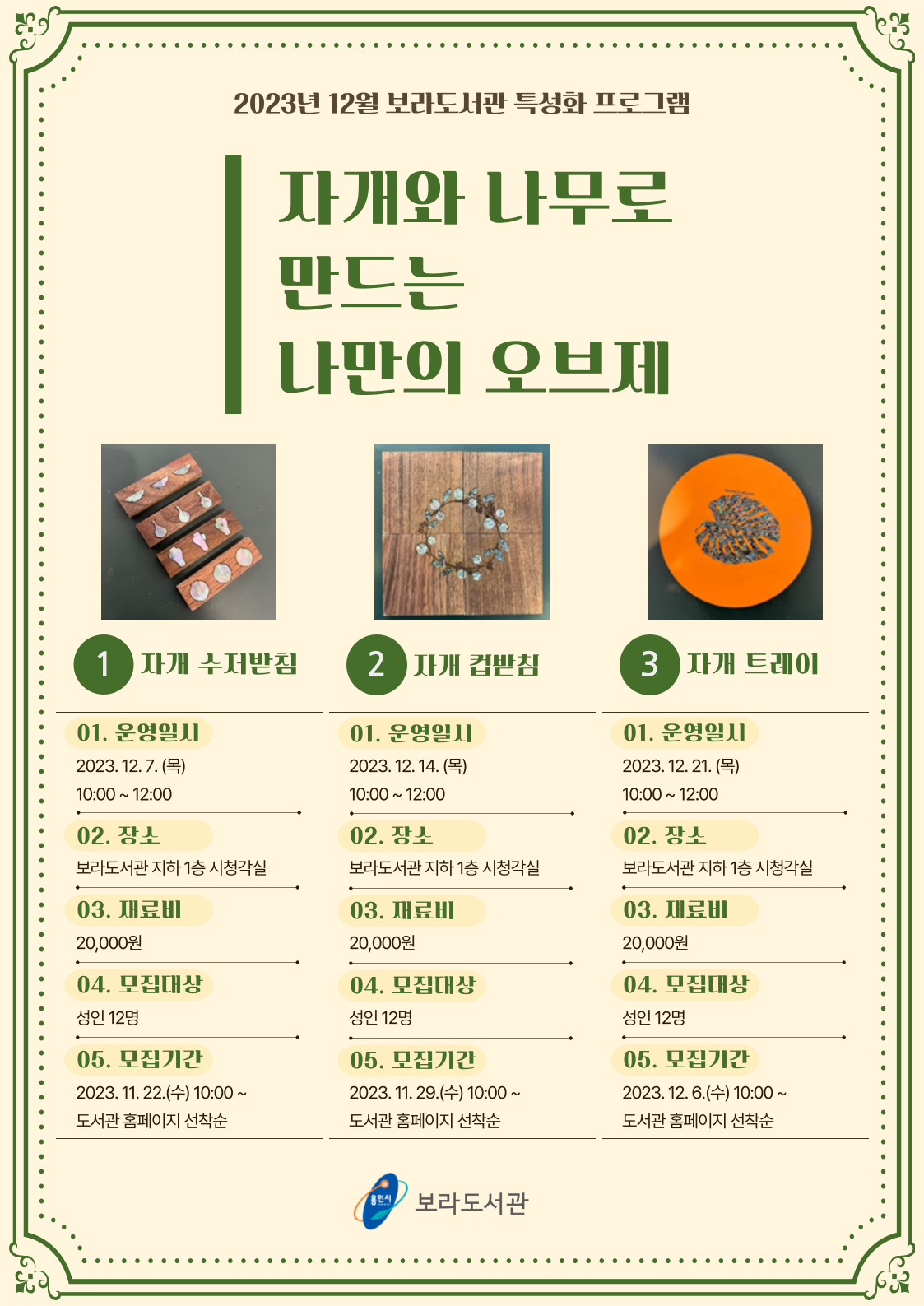 2023년 12월 보라도서관 특성화 프로그램 자개와 나무로 만드는 나만의 오브제 1 자개 수저받침 01. 운영일시 2023.12.7.목 10:00~12:00 02. 장소 보라도서관 지하 1층 시청각실 03. 재료비 20,000원 04. 모집대상 성인 12명 05. 모집기간 2023. 11. 22.수 10:00~ 도서관 홈페이지 선착순  2 자개 컵받침 01. 운영일시 2023.12. 14. 목 10:00~12:00 02. 장소 보라도서관 지하1층 시청각실 03. 재료비 20,000원 04. 모집대상 성인 12명 05. 모집기간 2023. 11. 29.수 10:00~ 도서관 홈페이지 선착순 3 자개 트레이 01. 운영일시 2023.12. 21.목 10:00~12:00 02. 장소 보라도서관 지하 1층 시청각실 03. 재료비 20,000원 04. 모집대상 성인 12명 05. 모집기간 2023. 12.6.수 10:00~ 도서관 홈페이지 선착순 용인시 보라도서관