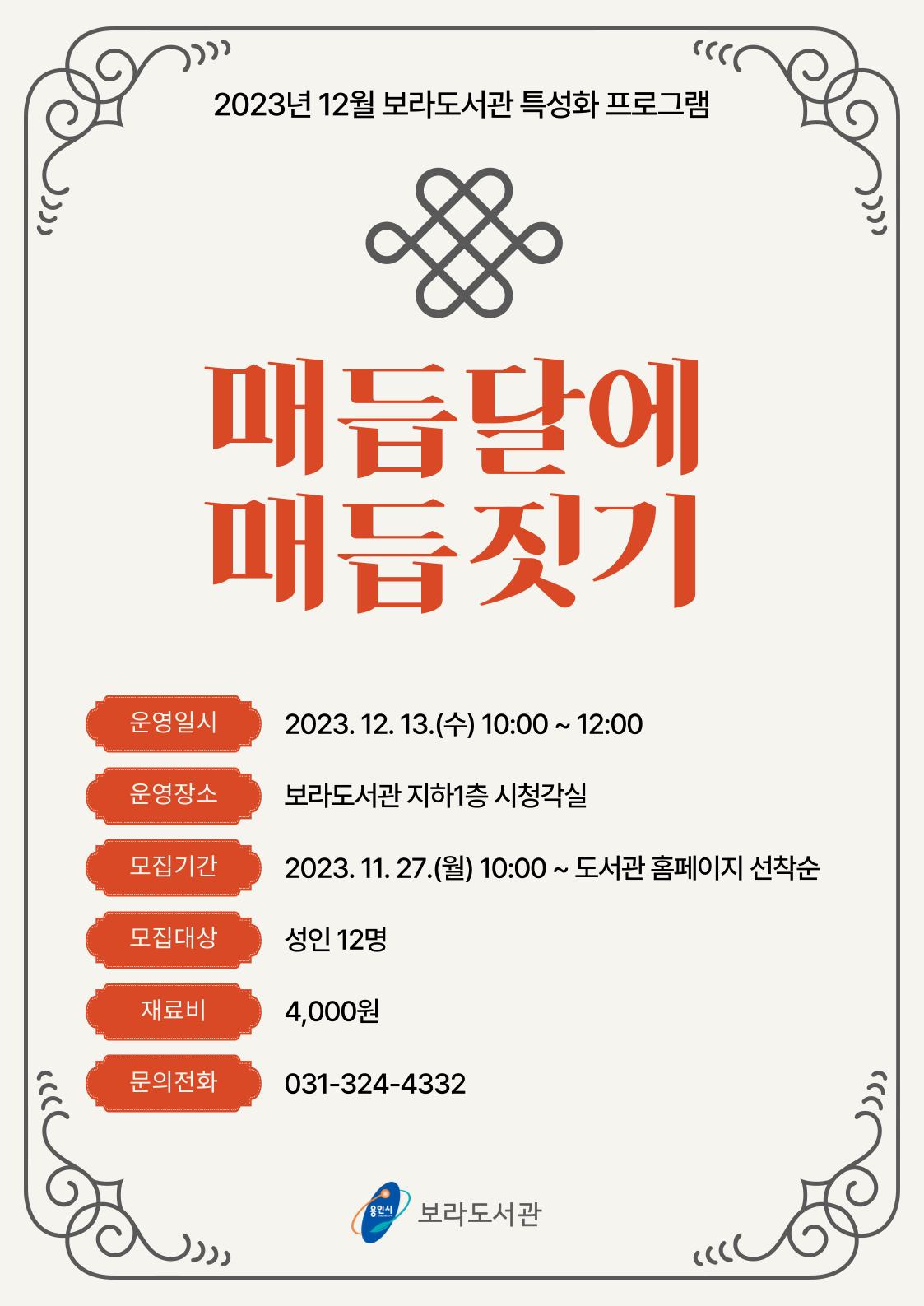  2023년 12월 보라도서관 특성화 프로그램 매듭달에 매듭짓기 운영일시 2023. 12. 13.수 10:00 ~ 12:00 운영장소 보라도서관 지하1층 시청각실 모집기간 2023. 11. 27.월 10:00~ 도서관 홈페이지 선착순 모집대상 성인 12명 재료비 4,000원 문의전화 031-324-4332 용인시 보라도서관