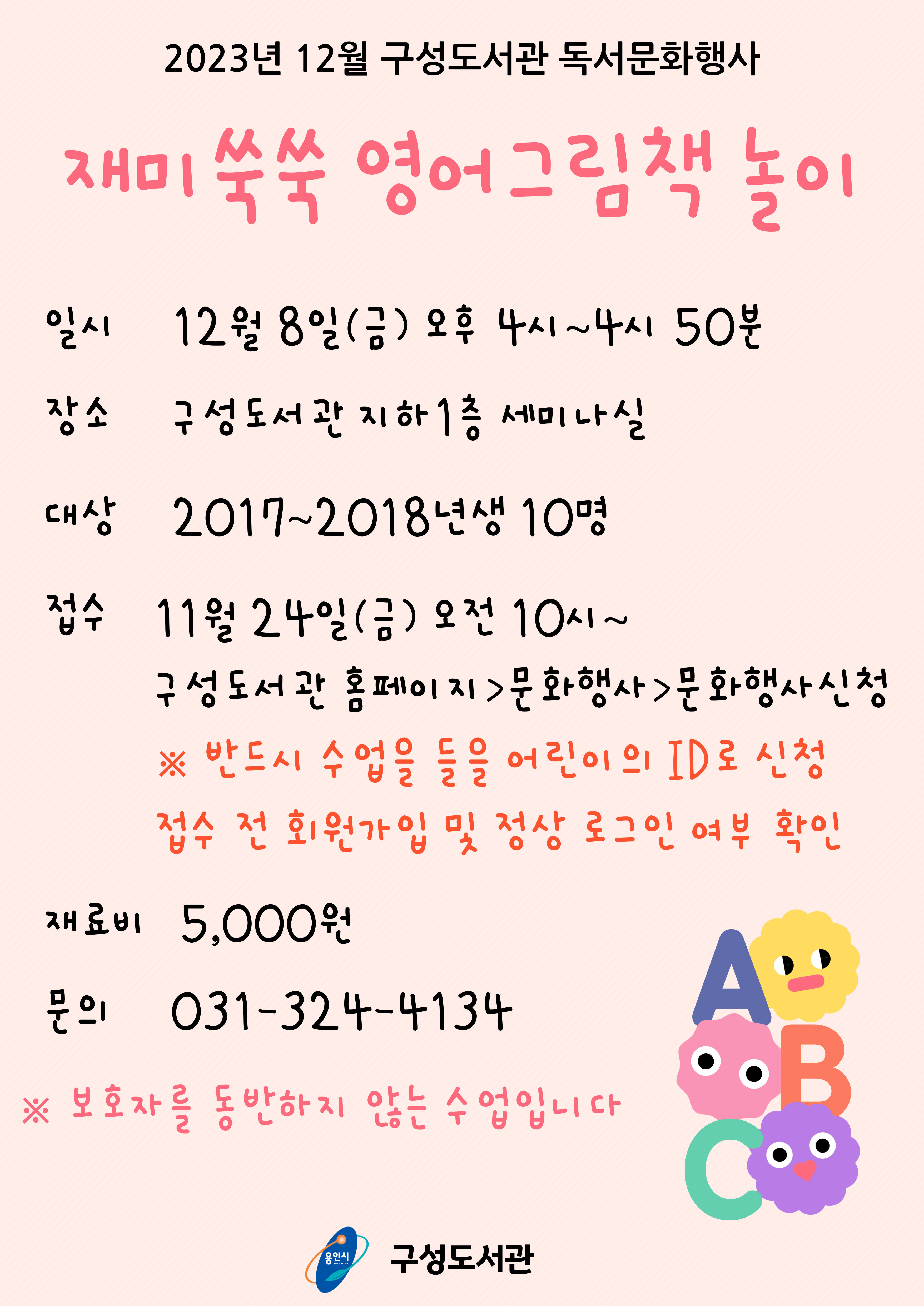  2023년 12월 구성도서관 독서문화행사 재미 쑥쑥 영어그림책 놀이 일시 12월 8일금 오후 4시~4시 50분 장소 구성도서관 지하 1층 세미나실 대상 2017~2018 년생 10명 접수 11월 24일 금 오전 10시~ 구성도서관 홈페이지 문화행사 문화행사신청  반드시 수업을 들을 어린이의 ID로 신청 접수 전 회원가입 및 정상 로그인 여부 확인 재료비 5,000원 문의 031-324-4134 보호자를 동반하지 않는 수업입니다 용인시 YONG IN CITY 구성도서관