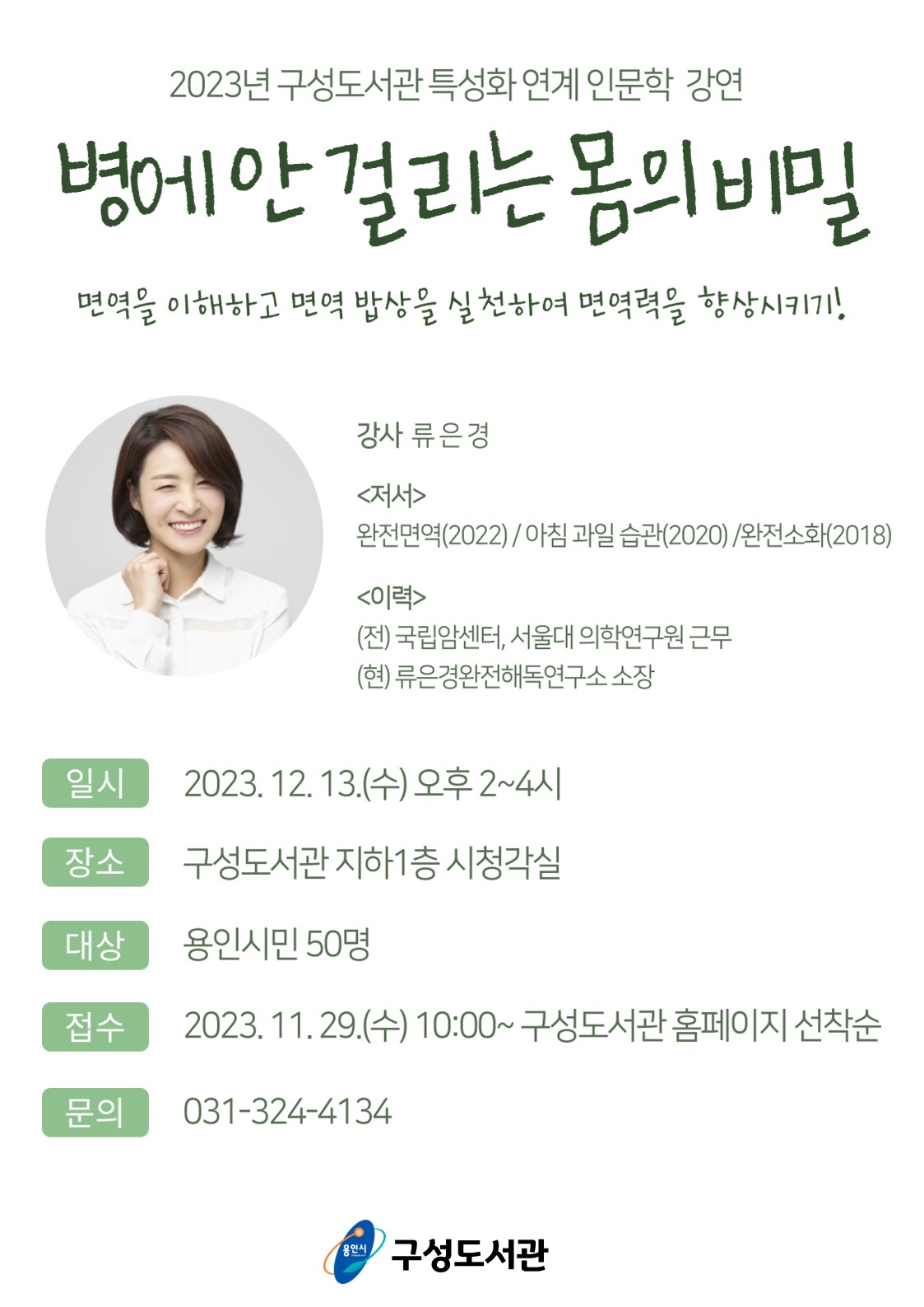  2023년 구성도서관 특성화연계 인문학 강연 병에 안 걸리는 몸의 비밀 면역을 이해하고 면역 밥상을 실천하여 면역력을 향상시키기! 강사 류은경 저서 완전면역 2022  아침 과일 습관 2020  완전소화 2018 이력 전 국립암센터, 서울대 의학연구원 근무 현 류은경완전해독연구소 소장 일시 2023. 12. 13.수 오후 2~4시 장소 구성도서관 지하1층 시청각실 대상 용인시민 50명 접수 2023. 11. 29. 수 10:00~ 구성도서관 홈페이지 선착순 문의 031-324-4134 용인시 구성도서관