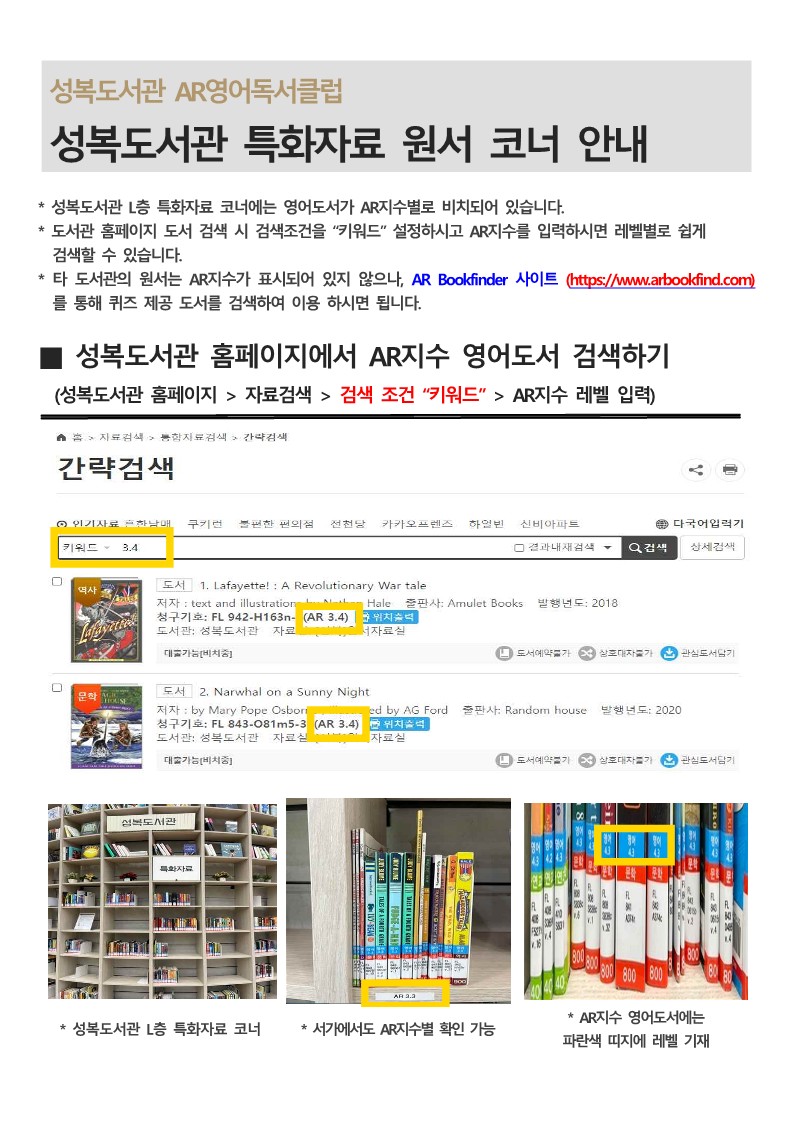  성복도서관 AR영어독서클럽 성복도서관 특화자료 원서 코너 안내 성복도서관 L층 특화자료 코너에는 영어도서가 AR지수별로 비치되어 있습니다. 도서관 홈페이지 도서 검색 시 검색조건을 키워드 설정하시고 AR지수를 입력하시면 레벨별로 쉽게 검색할 수 있습니다. 타 도서관의 원서는 AR지수가 표시되어 있지 않으나, AR Bookfinder 사이트 https://www.arbookfind.com 를 통해 퀴즈 제공 도서를 검색하여 이용 하시면 됩니다. 성복도서관 홈페이지에서 AR지수 영어도서 검색하기 성복도서관 홈페이지 자료검색  검색 조건 키워드 AR지수 레벨 입력 홈 자료검색 통합자료검색 간략검색 키워드 3.4 도서 1. Lafayette! : A Revolutionary War tale 저자 : text and illustration 출판사: Amulet Books 발행년도: 2018 청구기호: FL 942-H163n- AR 3.4  도서관 성복도서관 자료 대출가능 비치중 도서 2. Narwhal on a Sunny Night 저자: by Mary Pope Osborn 출판사: Random house 발행년도 2020  청구기호: FL 843-081m5-3 AR3.4 도서관: 성복도서관 자료실 대출가능 비치중 성복도서관 L층 특화자료 코너 서가에서도 AR지수별 확인 가능 AR지수 영어도서에는 파란색 띠지에 레벨 기재