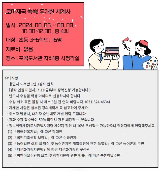 로마제국 쏙쏙 유쾌한 세계사 일시: 2024. 08. 06. ~ 08. 09. 10:00~12:00, 총 4회  대상 : 초등 3~5학년, 15명 재료비 : 없음  장소 : 포곡도서관 지하1층 시청각실  유의사항 용인시 도서관 1인 1강좌 원칙 강좌 인원 미달시, 7.12금부터 중복신청 가능합니다. 반드시 수강할 학생 아이디로 신청하셔야 합니다. 수강 취소 혹은 불참 시 최소 3일 전 연락 바랍니다. 031-324-4634 자세한 사항은 첨부된 강의계획서 꼭 참고하여 주세요. 취소자 발생시, 대기자 순번대로 개별 연락 드립니다. 강좌 수강 접수율이 50% 미만일 경우 폐강될 수 있습니다. 정보취약계층 도서관법시행령 제2조 정원 내 10% 우선접수 가능하오니 담당자에게 연락해주세요.  1 장애인복지법에 따른 장애인 2 국민기초생활 보장법에 따른 수급권자 3 농어업인 삶의 질 향상 및 농어촌지역 개발촉진에 관한 특별법에 따른 농어촌의 주민 4 다문화가족지원법에 따른 다문화가족의 구성원 5 북한이탈주민의 보호 및 정착지원에 관한 법률에 따른 북한이탈주민