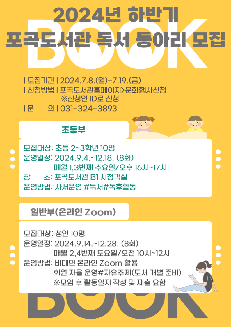 book 2024년 하반기 포곡도서관 독서 동아리 모집 모집기간 2024.7.8.월~7.19.금 신청방법 포곡도서관홈페이지문화행사신청 신청인 ID로 신청 문의 031-324-3893 초등부 모집대상: 초등 2~3학년 10명 운영일정: 2024.9.4.~12.18. 8회 매월 1,3번째 수요일/오후 16시~17시 장 소: 포곡도서관 B1 시청각실 운영방법: 사서운영  독서 독후활동 일반부 온라인 Zoom 모집대상: 성인 10명 운영일정: 2024.9.14.~12.28. 8회 매월 2,4번째 토요일/오전 10시~12시 운영방법: 비대면 온라인 Zoom 활용 회원 자율 운영#자유주제도서 개별 준비 모임 후 활동일지 작성 및 제출요함 book