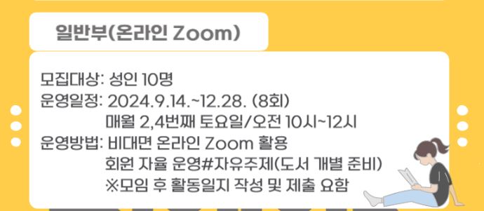 일반부 온라인 ZOOM 모집대상 성인 10명 운영일정 2024.9.14.~12.28. 8회 매월 2,4번째 토요일 오전 10시~12시 운영방법 비대면 온라인 ZOOM활용 회원 자율운영 자유주제 도서개별준비 모임 후 활동일지 작성 및 제출요함