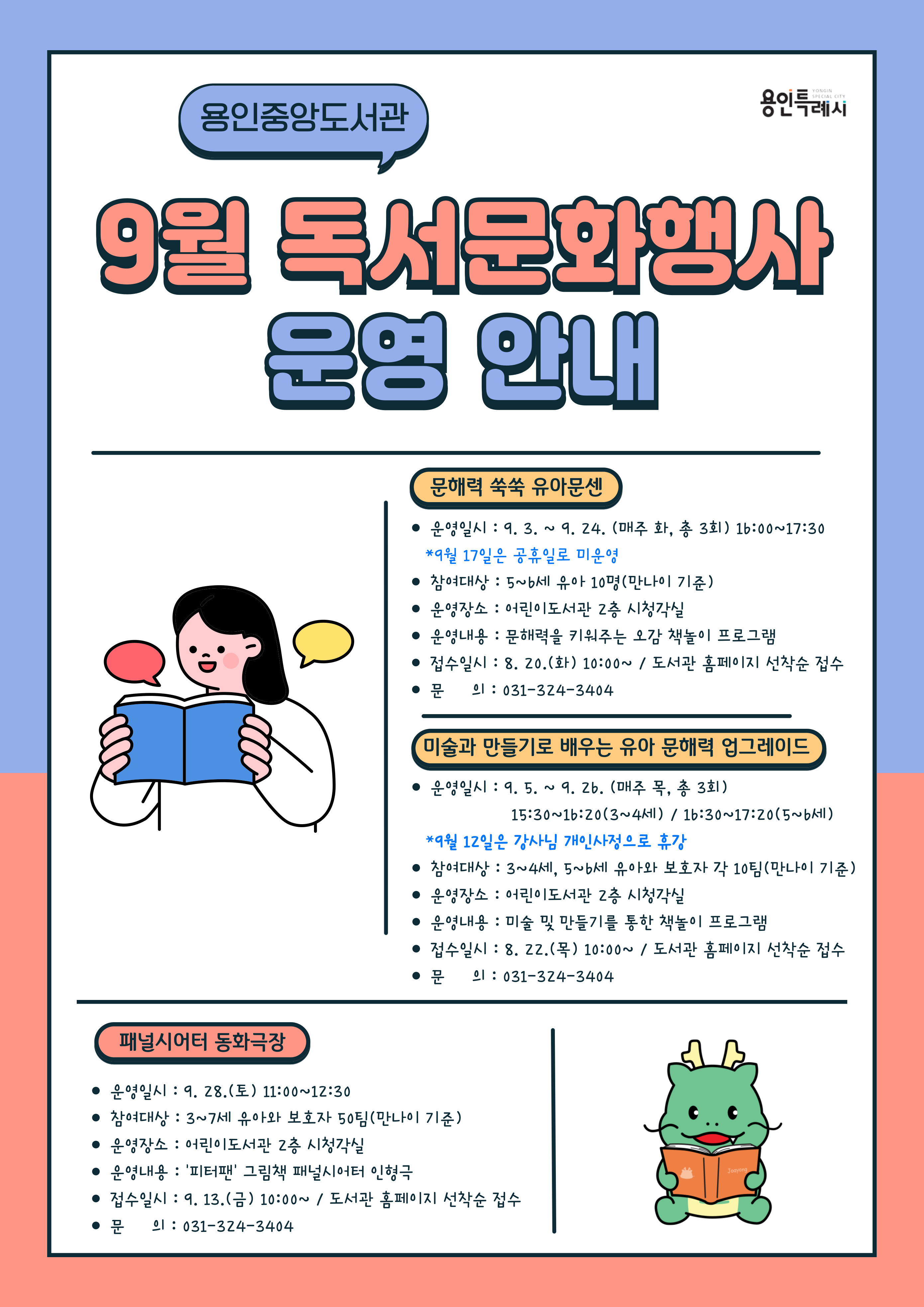  용인중앙도서관 YONGIN SPECIAL CITY 용인특례시 9월 독서문화행사 운영 안내 문해력 쑥쑥 유아문센 운영일시 : 9.3.~9.24. 매주 화, 총 3회 16:00~17:30 9월 17일은 공휴일로 미운영 참여대상 : 5~6세 유아 10명 만나이 기준 운영장소 : 어린이도서관 2층 시청각실 운영내용: 문해력을 키워주는 오감 책놀이 프로그램 접수일시: 8. 20.화 10:00~/ 도서관 홈페이지 선착순 접수 문의: 031-324-3404 미술과 만들기로 배우는 유아 문해력 업그레이드 운영일시 : 9. 5. ~ 9. 26. 매주 목, 총 3회 15:30~16:20(3~4HI) / 16:30~17:20 5~6세 9월 12일은 강사님 개인사정으로 휴강 참여대상 : 3~4세, 5~6세 유아와 보호자 각 10팀 만나이 기준 운영장소: 어린이도서관 2층 시청각실 운영내용 : 미술 및 만들기를 통한 책놀이 프로그램 접수일시: 8. 22.목 10:00~/ 도서관 홈페이지 선착순 접수 문의: 031-324-3404 패널시어터 동화극장 운영일시 : 9. 28.토 11:00~12:30 참여대상 : 3~7세 유아와 보호자 50팀 만나이 기준 운영장소 : 어린이도서관 2층 시청각실 운영내용: 피터팬 그림책 패널시어터 인형극 접수일시: 9. 13.금 10:00~/ 도서관 홈페이지 선착순 접수 문의: 031-324-3404