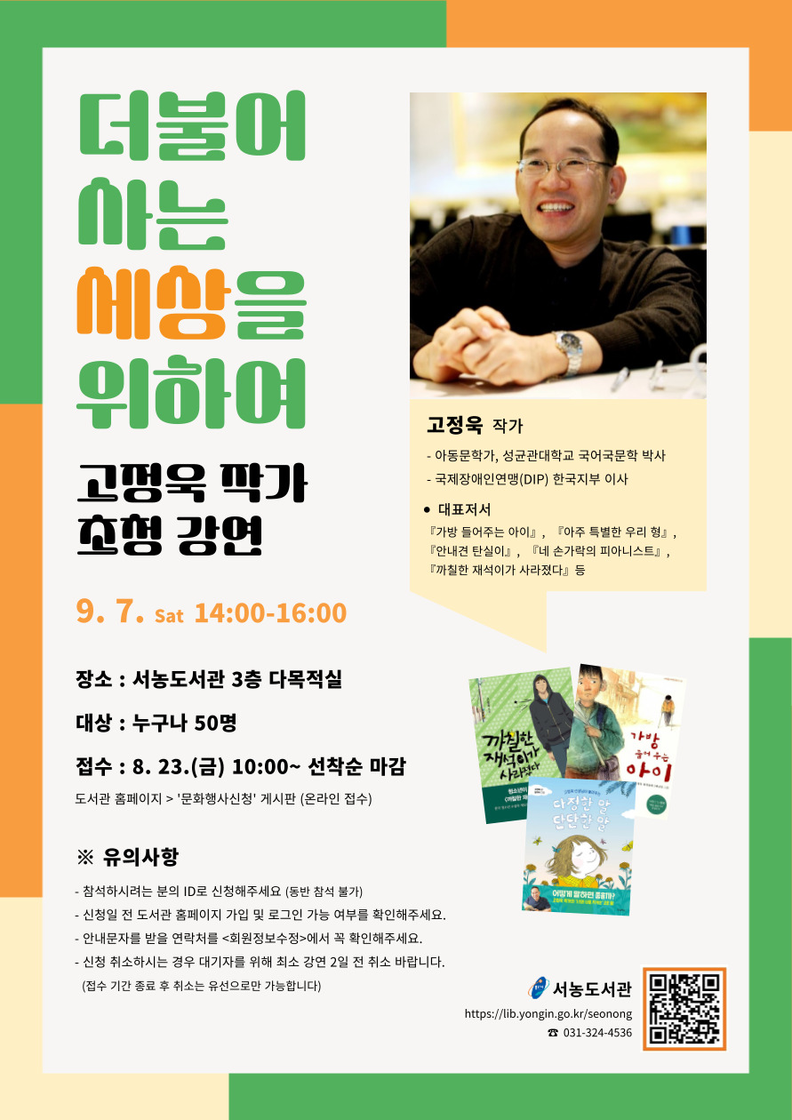  더불어 아는 세상을 위하여 고정욱 작가 초청 강연 9.7. Sat 14:00-16:00 장소 : 서농도서관 3층 다목적실 대상 : 누구나 50명 접수: 8. 23.금 10:00~ 선착순 마감 도서관 홈페이지 문화행사신청 게시판 온라인 접수 유의사항 참석하시려는 분의 ID로 신청해주세요 동반 참석 불가 신청일 전 도서관 홈페이지 가입 및 로그인 가능 여부를 확인해주세요. 안내문자를 받을 연락처를 회원정보수정에서 꼭 확인해주세요. 신청 취소하시는 경우 대기자를 위해 최소 강연 2일 전 취소 바랍니다. 접수 기간 종료 후 취소는 유선으로만 가능합니다  용인시 서농도서관 https://lib.yongin.go.kr/seonong 031-324-4536  고정욱 작가 아동문학가, 성균관대학교 국어국문학 박사  국제장애인연맹DIP 한국지부 이사  대표저서 가방 들어주는 아이, 아주 특별한 우리 형, 안내견 탄실이, 네 손가락의 피아니스트, 까칠한 재석이가 사라졌다 등  까칠한 재석이가 사라졌다  가방 들어주는 아이  다정한 말 단단한말