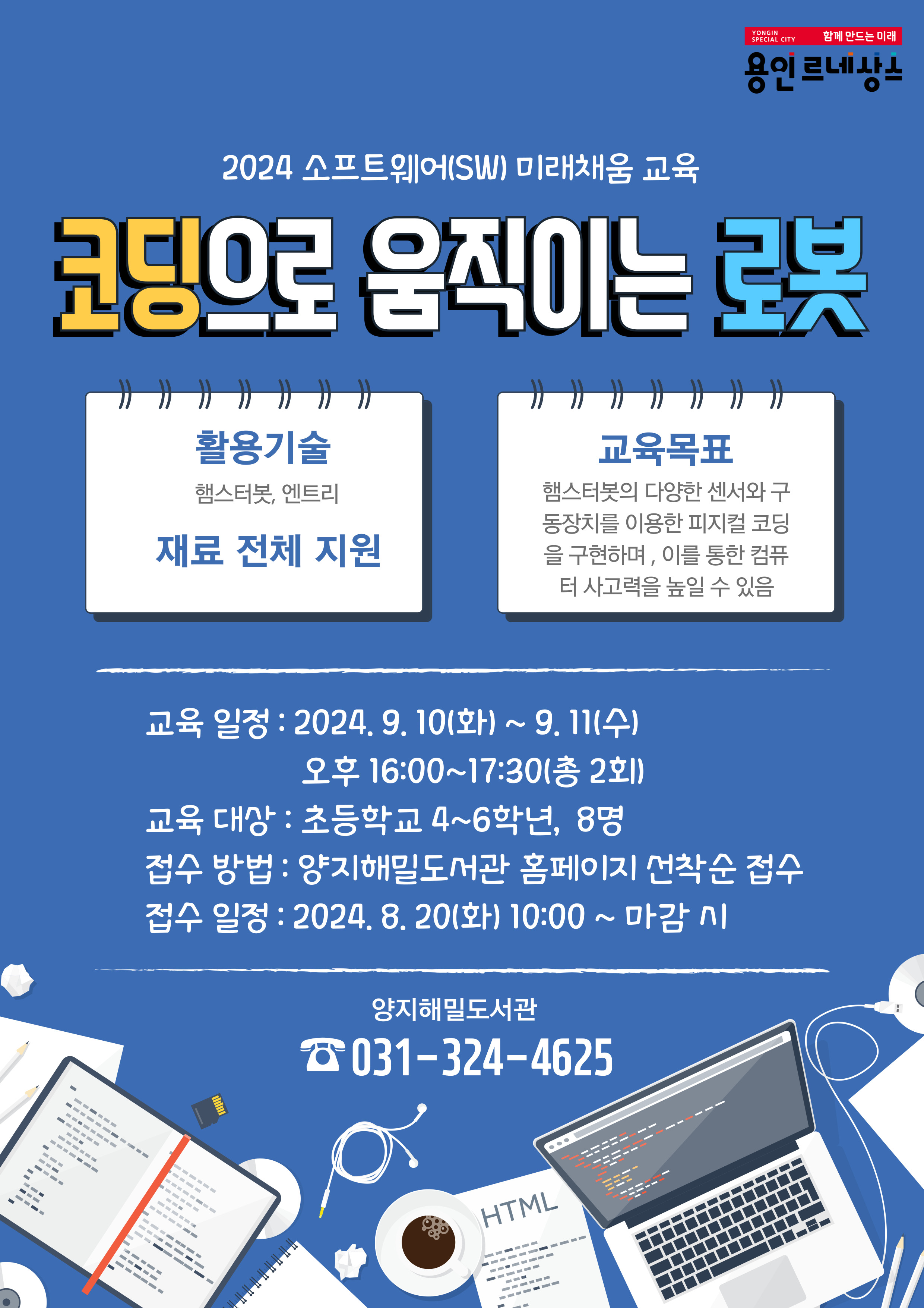 YONGIN SPECIAL CITY 함께 만드는 미래 용인 르네상스 2024 소프트웨어 SW 미래채움 교육 코딩으로 움직이는 로봇 활용기술 햄스터봇, 엔트리 재료 전체 지원  교육목표 햄스터봇의 다양한 센서와 구 동장치를 이용한 피지컬코딩 을 구현하며, 이를 통한 컴퓨 터 사고력을 높일 수 있음 교육 일정 : 2024. 9. 10화 ~ 9. 11수 오후 16:00~17:30 총 2회 교육 대상 : 초등학교 4~6학년, 8명 접수 방법: 양지해밀도서관 홈페이지 선착순 접수 접수 일정 : 2024. 8. 20화 10:00 ~ 마감시 양지해밀도서관 031-324-4625