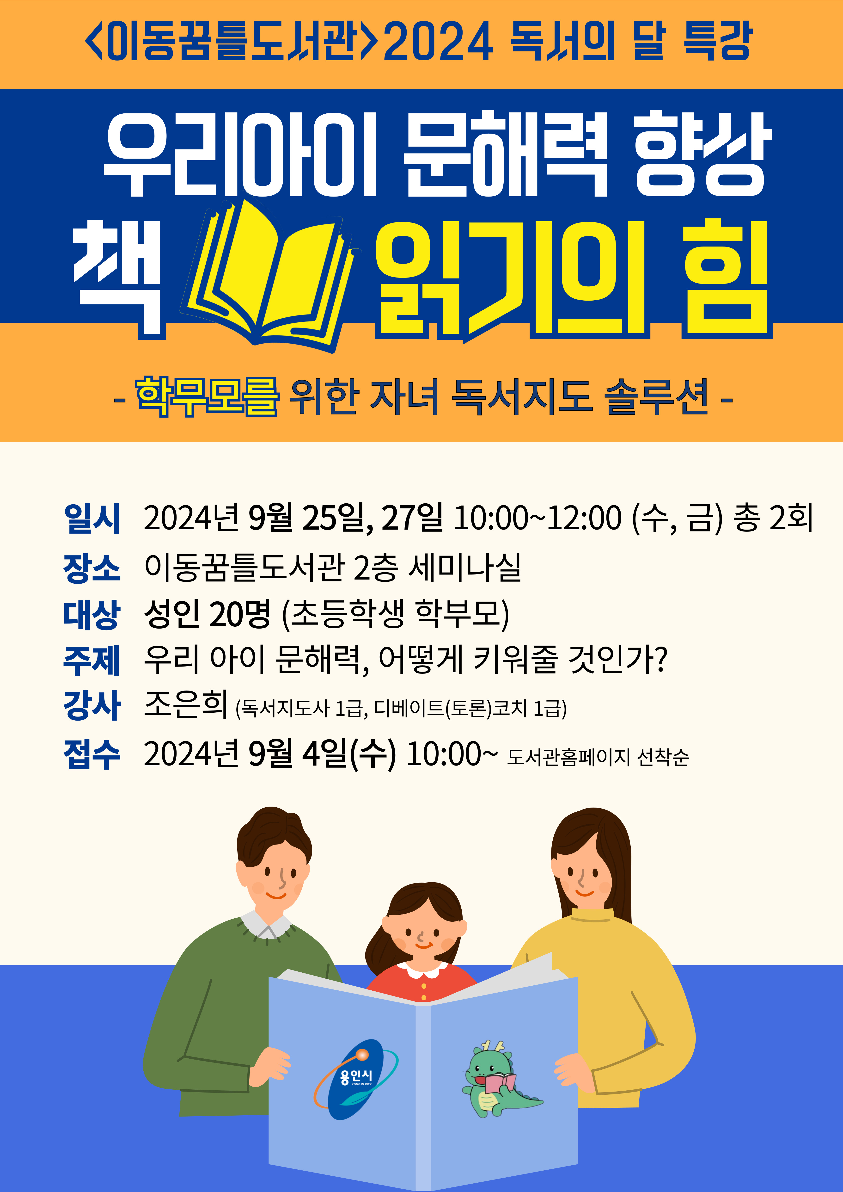  이동꿈틀도서관 2024 독서의 달 특강 우리아이 문해력 향상 책 읽기의 힘 학무모를 위한 자녀 독서지도 솔루션 일시 2024년 9월 25일, 27일 10:00~12:00 수, 금 총 2회 장소 이동꿈틀도서관 2층 세미나실 대상 성인 20명 초등학생 학부모 주제 우리 아이 문해력, 어떻게 키워줄 것인가? 강사 조은희 독서지도사 1급, 디베이트토론코치 1급 접수 2024년 9월 4일수 10:00~ 도서관홈페이지 선착순 용인시 YONG IN CITY