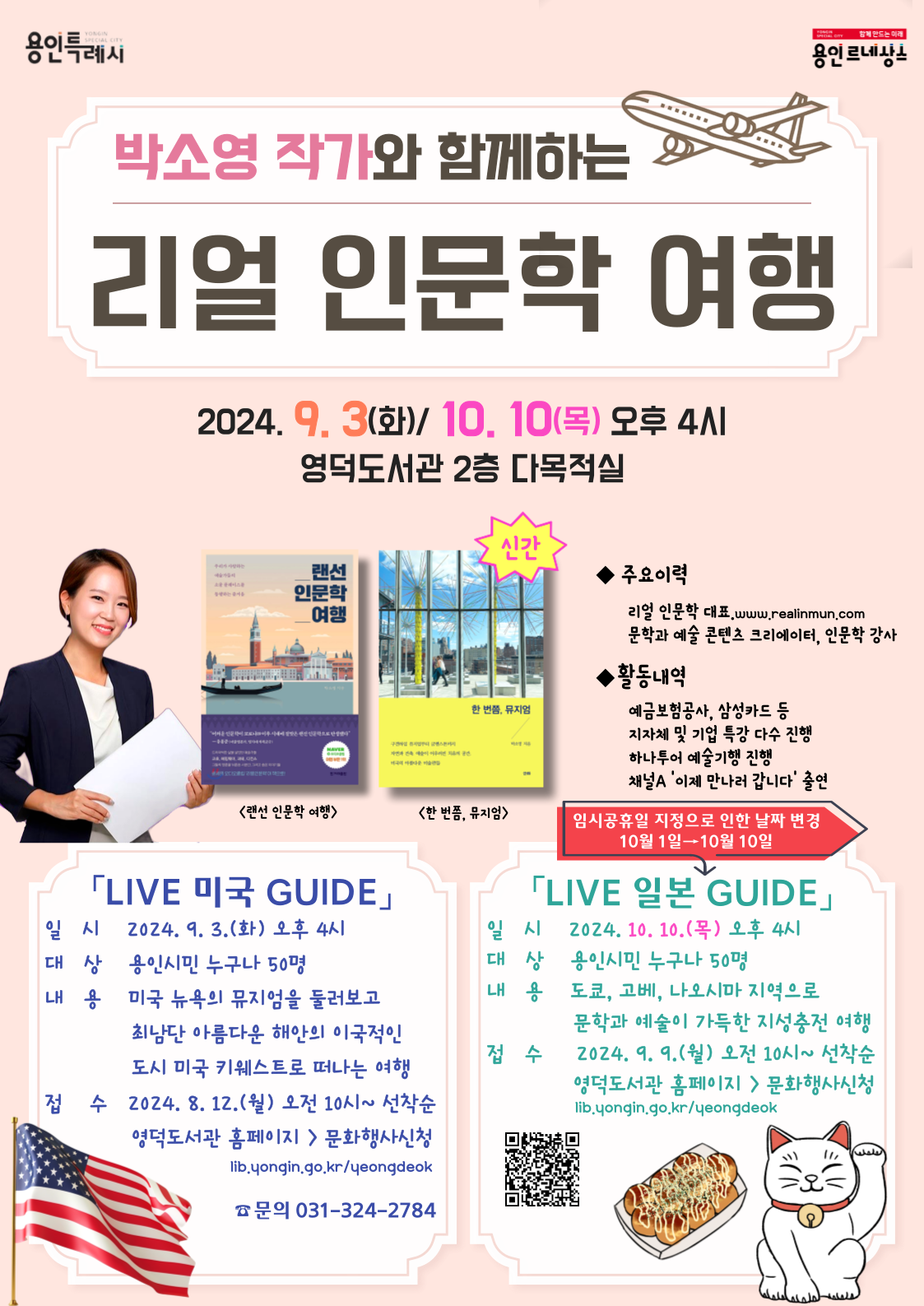 YONGIN SPECIAL CITY 용인특례시 YONGIN SPECIAL CITY 함께 만드는 미래 용인 르네상스 박소영 작가와 함께하는 리얼 인문학 인문학 여행 2024.9.3.화 10. 10 목 오후 4시 영덕도서관 2층 다목적실 랜선인문학 여행, 한번쯤 뮤지엄 신간 주요이력 리얼 인문학 대표.www.realinmun.com 문학과 예술 콘텐츠 크리에이터, 인문학 강사 활동내역 예금보험공사, 삼성카드 등 지자체 및 기업 특강 다수 진행 하나투어 예술기행 진행 채널A 이제 만나러 갑니다 출연  임시공휴일 지정으로 인한 날짜 변경 10월1일 10월 10일 LIVE 미국 GUIDE 일시 2024.9.3.(화) 오후 4시 대상 용인시민 누구나 50명 내용 미국 뉴욕의 뮤지엄을 둘러보고 최남단 아름다운 해안의 이국적인 도시 미국 키웨스트로 떠나는 여행 접수 2024. 8. 12.월 오전 10시~ 선착순 영덕도서관 홈페이지  문화행사신청 lib.yongin.go.kr/yeongdeok  LIVE 일본 GUIDE 일시 2024. 10. 10.(목) 오후 4시 대상 용인시민 누구나 50명 내용 도쿄, 고베, 나오시마 지역으로 문학과 예술이 가득한 지성충전 여행  접수 2024. 9. 9.월 오전 10시~ 선착순 영덕도서관 홈페이지 문화행사신청 lib.yongin.go.kr/yeongdeok  문의 031-324-2784