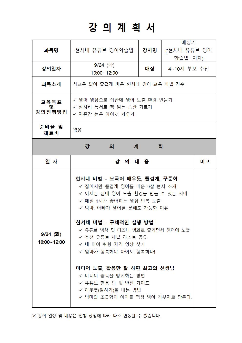  강의계획서  과목명 현서네 유튜브 영어학습법 강사명 배성기 현서네 유튜브 영어 학습법 저자 강의일자 9/24 화 10:00~12:00 대상 4~10세 부모 추천 과목소개 사교육 없이 즐겁게 배운 현서네 영어 교육 비법 전수 교육목표 및 강의진행방법 영어 영상으로 집안에 영어 노출 환경 만들기 잠자리 독서로 책 읽는 습관 기르기 자존감 높은 아이로 키우기 준비물 및 재료비 없음  강의계획 일자 9/24 화 10:00~12:00 강의 내용 현서네 비법 - 모국어 배우듯, 즐겁게, 꾸준히 집에서만 즐겁게 영어를 배운 9살 현서 소개 이제는 집에 영어 노출 환경을 만들 수 있는 시대 매일 1시간 좋아하는 영상 반복 노출 엄마, 아빠가 영어를 못해도 가능한 이유 현서네 비법 - 구체적인 실행 방법 유튜브 영상 및 디즈니 영화로 즐기면서 영어에 노출 추천 유튜브 채널 리스트 공유 내 아이 취향 저격 영상 찾기 엄마가 행복해야 아이도 행복하다! 미디어 노출, 활용만 잘 하면 최고의 선생님 미디어 중독을 방지하는 방법 유튜브 활용 팁 및 안전 가이드 아웃풋 말하기을 내는 방법 엄마의 조급함이 아이를 평생 영어 거부자로 만든다. 비고 강의 일정 및 내용은 진행 상황에 따라 다소 변동될 수 있습니다.