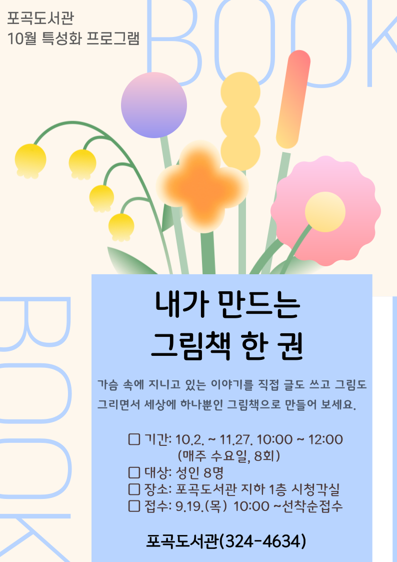  포곡도서관 10월 특성화 프로그램 BOOK 내가 만드는 그림책 한 권 가슴 속에 지니고 있는 이야기를 직접 글도 쓰고 그림도 그리면서 세상에 하나뿐인 그림책으로 만들어 보세요. 기간: 10.2.~11.27. 10:00~12:00 매주 수요일, 8회 대상: 성인 8명 장소: 포곡도서관 지하 1층 시청각실 접수: 9.19.목 10:00~선착순접수 포곡도서관 324-4634 BOOK