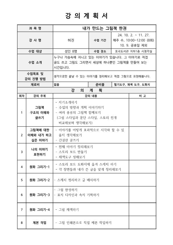   강의계획서 과목명 내가 만드는 그림책 한권 강사명 허진 수업 기간 24. 10. 2. - 11. 27. 매주 수, 10:00~12:00 8회 10. 9. 공휴일 제외 수업 대상 성인 8명 수업 장소 포곡도서관 지하1층 시청각실 수업 소개 누구나 가슴속에 지니고 있는 이야기가 있습니다. 그 이야기로 직접 글도 쓰고 그림도 그리면서 세상에 하나뿐인 그림책을 만들어 보는 시간입니다. 수업목표 및 강의 진행 방법  생각으로만 끝날 수 있는 이야기를 정리해보고 직접 그림으로 표현해봅니다. 재료비 없음 준비물 필기도구, 채색 도구, 도화지 강의계획 회차 강의 주제 강의 내용 비고 1 그림책 구조의 이해와 글쓰기 자기소개하기 수업의 방향과 계획 이야기하기 여러 종류의 그림책 함께보기 그림 스타일과 문단 스타일, 스토리 전개 비교해보며 생각해보기 2 그림책에 대한 이해와 내가 하고 싶은 이야기 이야기를 어떻게 효과적으로 시각화 할 수 있을지 생각해보기 간결한 글쓰기 3 나의 이야기 표현하기 전체 이야기 정리해보기 스토리 보드 만들기 채색도구 정해보기 4 원화 그리기-1 스토리 보드 도화지에 옮겨 스케치 하기 각 장면들과 내가 쓴 글을 맞게 정리해보기 5 원화 그리기-2 스케치 정리하고 글 배치하기 6 원화 그리기-3 그림 완성하기 표지 디자인과 속지 기획하기 7 원화 그리기-4 그림 채색하기 8 제본 작업 그림 인쇄본으로 직접 제본 작업하기