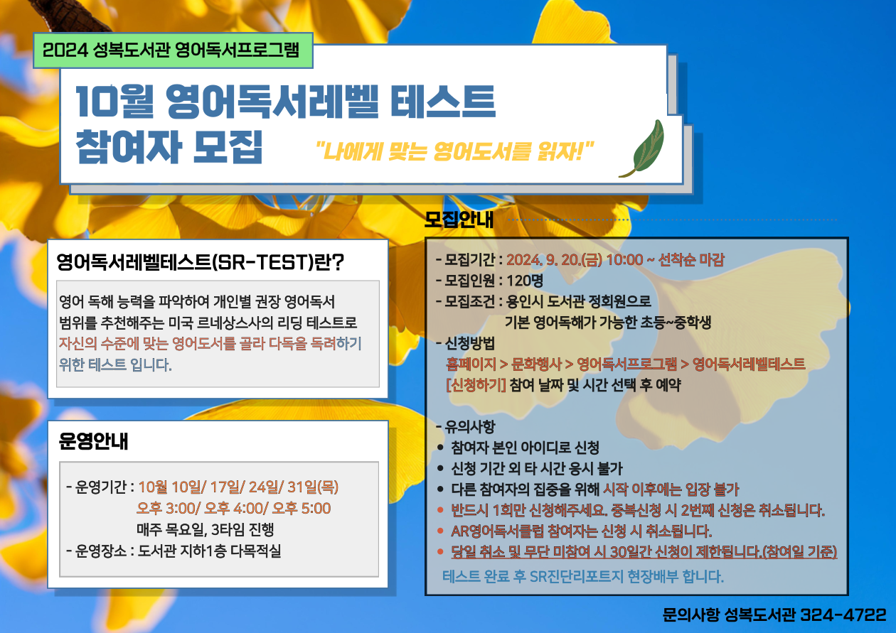  2024 성복도서관 영어독서프로그램 10월 영어독서레벨 테스트 참여자 모집 나에게 맞는 영어도서를 읽자! 영어독서레벨테스트 SR-TEST란? 영어 독해 능력을 파악하여 개인별 권장 영어독서 범위를 추천해주는 미국 르네상스사의 리딩 테스트로 자신의 수준에 맞는 영어도서를 골라 다독을 독려하기 위한 테스트 입니다. 모집안내 모집기간 : 2024. 9.20.금 10:00 ~ 선착순 마감  모집인원: 120명 모집조건: 용인시 도서관 정회원으로 기본 영어독해가 가능한 초등~중학생 신청방법 홈페이지 문화행사 영어독서프로그램 영어독서레벨테스트 신청하기 참여 날짜 및 시간 선택 후 예약 유의사항 참여자 본인 아이디로 신청 신청 기간 외 타 시간 응시 불가 다른 참여자의 집중을 위해 시작 이후에는 입장 불가 반드시 1회만 신청해주세요. 중복신청 시 2번째 신청은 취소됩니다. AR영어독서클럽 참여자는 신청시 취소됩니다. 당일 취소 및 무단 미참여 시 30일간 신청이 제한됩니다.참여일 기준 테스트 완료 후 SR진단리포트지 현장배부합니다. 운영안내 운영기간 : 10월 10일/17일/24일/31일 목 오후 3:00/ 오후 4:00/ 오후 5:00 매주 목요일, 3타임 진행 운영장소 : 도서관 지하1층 다목적실 문의사항 성복도서관 6193-1703