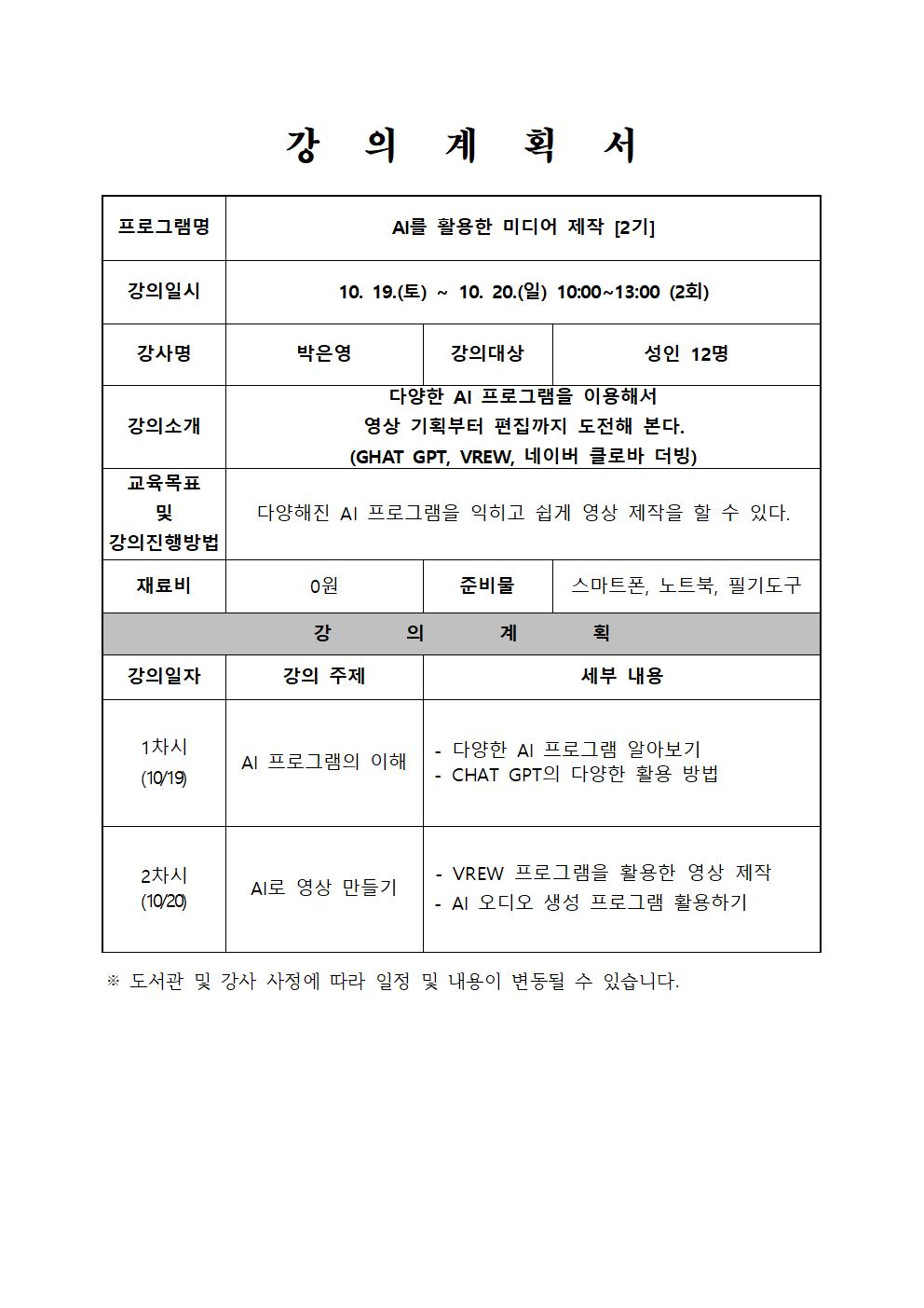  프로그램명 강의계획서 AI를 활용한 미디어 제작 2기 강의일시 10. 19.토 ~10. 20.일 10:00~13:00 2회 강사명 박은영 강의대상 성인 12명 강의소개 다양한 AI 프로그램을 이용해서 영상 기획부터 편집까지 도전해 본다. GHAT GPT, VREW, 네이버 클로바 더빙 교육목표 및 강의진행방법  다양해진 AI 프로그램을 익히고 쉽게 영상 제작을 할 수 있다. 재료비 0원 준비물 스마트폰, 노트북, 필기도구 강의계획 강의일자 1차시 10/19 강의 주제  AI 프로그램의 이해 세부내용 다양한 AI 프로그램 알아보기 CHAT GPT의 다양한 활용 방법 강의일자 2차시 10/20 강의 주제 AI로 영상 만들기 세부내용  VREW 프로그램을 활용한 영상 제작 AI 오디오 생성 프로그램 활용하기 도서관 및 강사 사정에 따라 일정 및 내용이 변동될 수 있습니다.