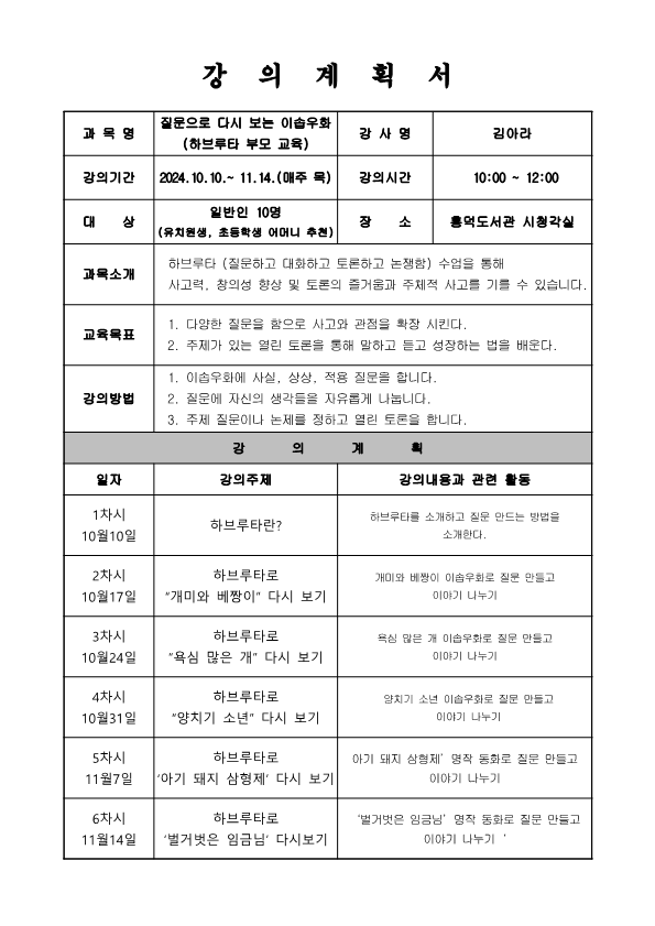  강의계획서 질문으로 다시 보는 이솝우화 하브루타 부모 교육 과목명 강사명 김아라 강의기간 2024.10.10.~11.14. 매주 목 강의시간 10:00 - 12:00 대상 일반인 10명 장소 흥덕도서관 시청각실 유치원생, 초등학생 어머니 추천 과목소개 하브루타 질문하고 대화하고 토론하고 논쟁함 수업을 통해 사고력, 창의성 향상 및 토론의 즐거움과 주체적 사고를 기를 수 있습니다. 교육목표 1. 다양한 질문을 함으로 사고와 관점을 확장 시킨다. 2. 주제가 있는 열린 토론을 통해 말하고 듣고 성장하는 법을 배운다. 강의방법 1. 이솝우화에 사실, 상상, 적용 질문을 합니다. 2. 질문에 자신의 생각들을 자유롭게 나눕니다. 3. 주제 질문이나 논제를 정하고 열린 토론을 합니다. 강의계획 일자 강의주제 강의내용과 관련 활동 1차시 10월10일 하브루타란? 하브루타를 소개하고 질문 만드는 방법을 소개한다. 2차시 10월17일 하브루타로 개미와 베짱이 다시 보기 개미와 베짱이 이솝우화로 질문 만들고 이야기 나누기 3차시 10월24일 하브루타로 욕심 많은 개 다시 보기 욕심 많은  개 이솝우화로 질문 만들고 이야기 나누기 4차시 10월31일 하브루타로 양치기 소년 다시 보기 양치기 소년 이솝우화로 질문 만들고 이야기 나누기 5차시 11월7일 하브루타로 아기 돼지 삼형제 다시 보기 아기 돼지 삼형제 명작 동화로 질문 만들고 이야기 나누기 6차시 11월14일 하브루타로 벌거벗은 임금님 다시보기 벌거벗은 임금님 명작 동화로 질문 만들고 이야기 나누기